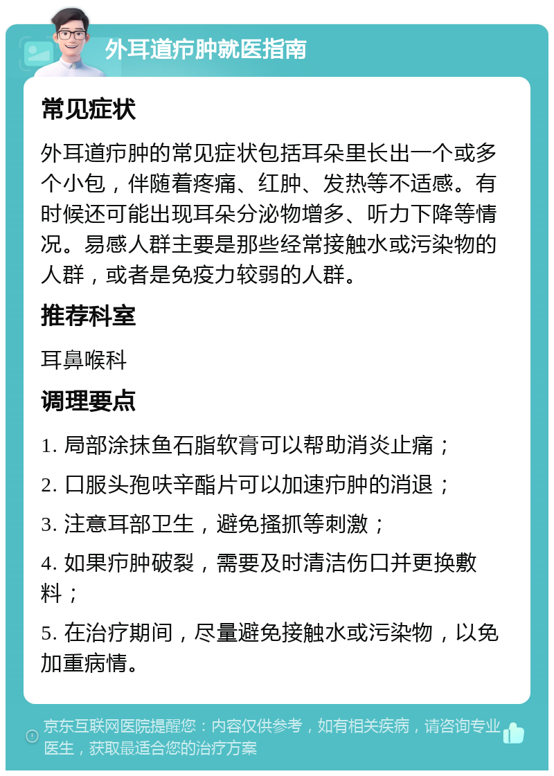 外耳道疖肿就医指南 常见症状 外耳道疖肿的常见症状包括耳朵里长出一个或多个小包，伴随着疼痛、红肿、发热等不适感。有时候还可能出现耳朵分泌物增多、听力下降等情况。易感人群主要是那些经常接触水或污染物的人群，或者是免疫力较弱的人群。 推荐科室 耳鼻喉科 调理要点 1. 局部涂抹鱼石脂软膏可以帮助消炎止痛； 2. 口服头孢呋辛酯片可以加速疖肿的消退； 3. 注意耳部卫生，避免搔抓等刺激； 4. 如果疖肿破裂，需要及时清洁伤口并更换敷料； 5. 在治疗期间，尽量避免接触水或污染物，以免加重病情。