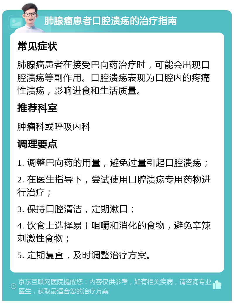 肺腺癌患者口腔溃疡的治疗指南 常见症状 肺腺癌患者在接受巴向药治疗时，可能会出现口腔溃疡等副作用。口腔溃疡表现为口腔内的疼痛性溃疡，影响进食和生活质量。 推荐科室 肿瘤科或呼吸内科 调理要点 1. 调整巴向药的用量，避免过量引起口腔溃疡； 2. 在医生指导下，尝试使用口腔溃疡专用药物进行治疗； 3. 保持口腔清洁，定期漱口； 4. 饮食上选择易于咀嚼和消化的食物，避免辛辣刺激性食物； 5. 定期复查，及时调整治疗方案。