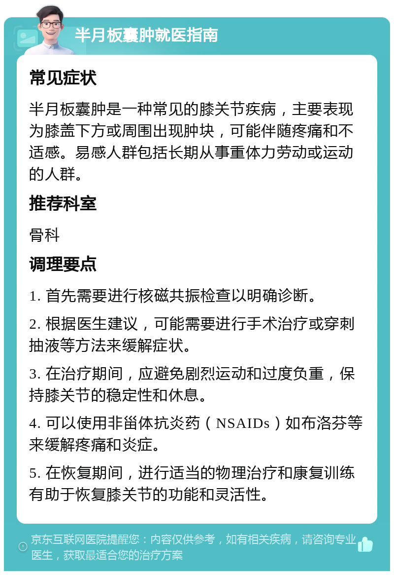 半月板囊肿就医指南 常见症状 半月板囊肿是一种常见的膝关节疾病，主要表现为膝盖下方或周围出现肿块，可能伴随疼痛和不适感。易感人群包括长期从事重体力劳动或运动的人群。 推荐科室 骨科 调理要点 1. 首先需要进行核磁共振检查以明确诊断。 2. 根据医生建议，可能需要进行手术治疗或穿刺抽液等方法来缓解症状。 3. 在治疗期间，应避免剧烈运动和过度负重，保持膝关节的稳定性和休息。 4. 可以使用非甾体抗炎药（NSAIDs）如布洛芬等来缓解疼痛和炎症。 5. 在恢复期间，进行适当的物理治疗和康复训练有助于恢复膝关节的功能和灵活性。