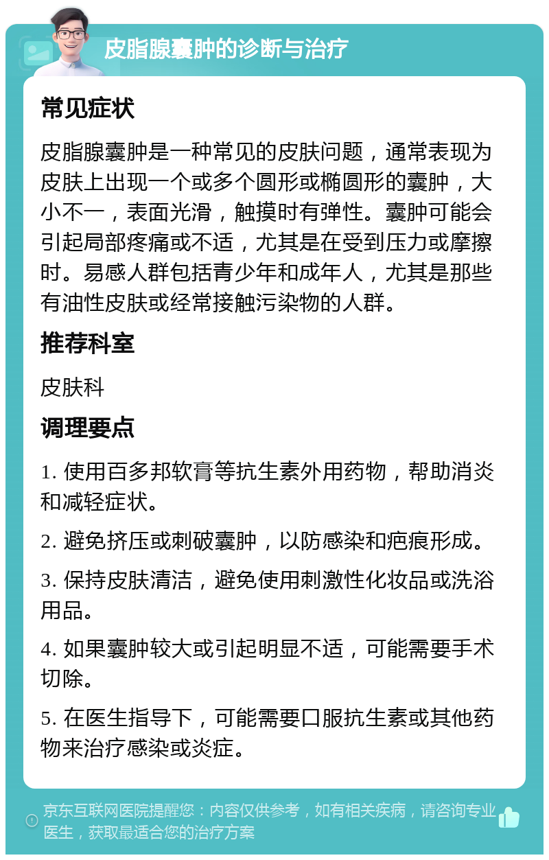 皮脂腺囊肿的诊断与治疗 常见症状 皮脂腺囊肿是一种常见的皮肤问题，通常表现为皮肤上出现一个或多个圆形或椭圆形的囊肿，大小不一，表面光滑，触摸时有弹性。囊肿可能会引起局部疼痛或不适，尤其是在受到压力或摩擦时。易感人群包括青少年和成年人，尤其是那些有油性皮肤或经常接触污染物的人群。 推荐科室 皮肤科 调理要点 1. 使用百多邦软膏等抗生素外用药物，帮助消炎和减轻症状。 2. 避免挤压或刺破囊肿，以防感染和疤痕形成。 3. 保持皮肤清洁，避免使用刺激性化妆品或洗浴用品。 4. 如果囊肿较大或引起明显不适，可能需要手术切除。 5. 在医生指导下，可能需要口服抗生素或其他药物来治疗感染或炎症。