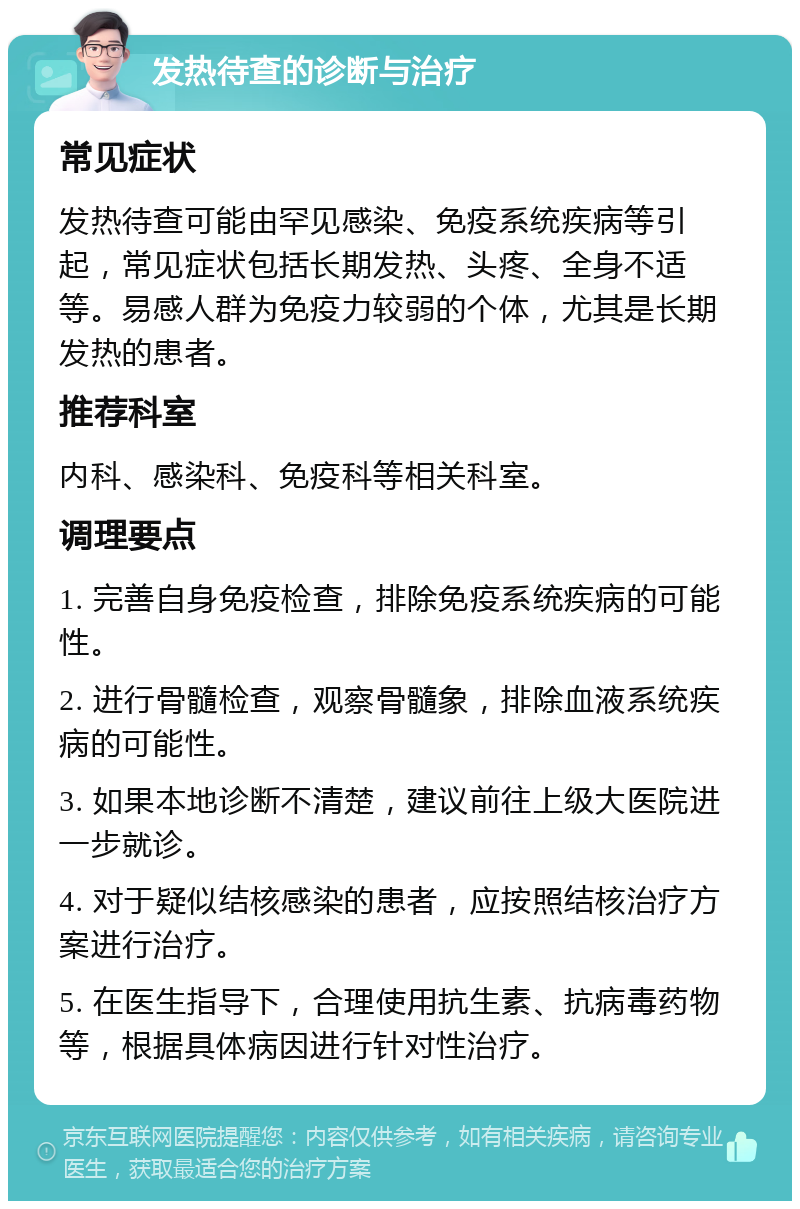 发热待查的诊断与治疗 常见症状 发热待查可能由罕见感染、免疫系统疾病等引起，常见症状包括长期发热、头疼、全身不适等。易感人群为免疫力较弱的个体，尤其是长期发热的患者。 推荐科室 内科、感染科、免疫科等相关科室。 调理要点 1. 完善自身免疫检查，排除免疫系统疾病的可能性。 2. 进行骨髓检查，观察骨髓象，排除血液系统疾病的可能性。 3. 如果本地诊断不清楚，建议前往上级大医院进一步就诊。 4. 对于疑似结核感染的患者，应按照结核治疗方案进行治疗。 5. 在医生指导下，合理使用抗生素、抗病毒药物等，根据具体病因进行针对性治疗。