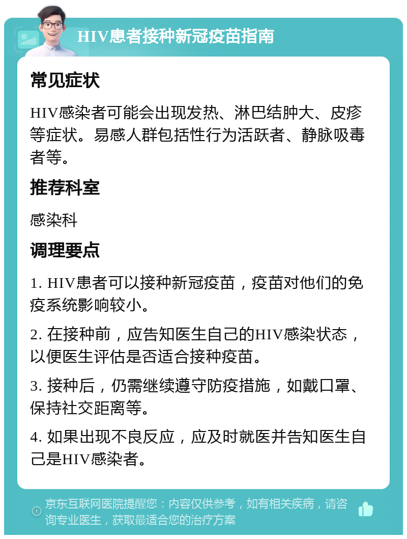 HIV患者接种新冠疫苗指南 常见症状 HIV感染者可能会出现发热、淋巴结肿大、皮疹等症状。易感人群包括性行为活跃者、静脉吸毒者等。 推荐科室 感染科 调理要点 1. HIV患者可以接种新冠疫苗，疫苗对他们的免疫系统影响较小。 2. 在接种前，应告知医生自己的HIV感染状态，以便医生评估是否适合接种疫苗。 3. 接种后，仍需继续遵守防疫措施，如戴口罩、保持社交距离等。 4. 如果出现不良反应，应及时就医并告知医生自己是HIV感染者。