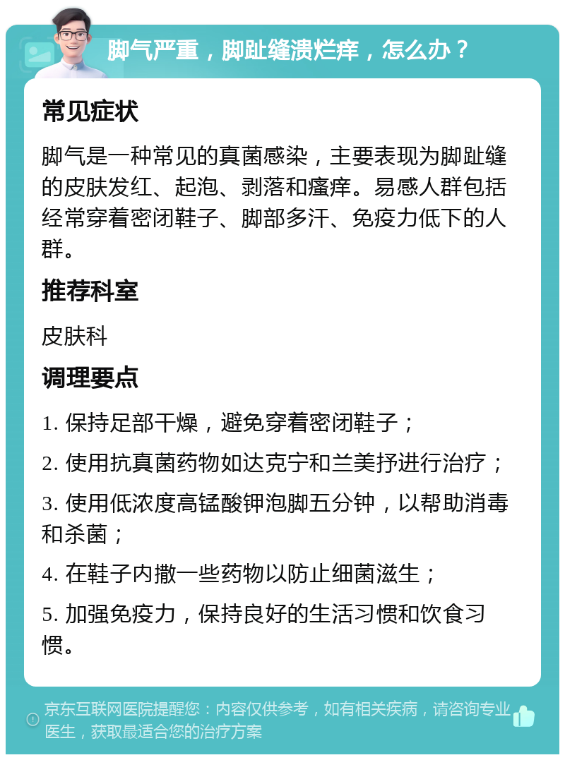 脚气严重，脚趾缝溃烂痒，怎么办？ 常见症状 脚气是一种常见的真菌感染，主要表现为脚趾缝的皮肤发红、起泡、剥落和瘙痒。易感人群包括经常穿着密闭鞋子、脚部多汗、免疫力低下的人群。 推荐科室 皮肤科 调理要点 1. 保持足部干燥，避免穿着密闭鞋子； 2. 使用抗真菌药物如达克宁和兰美抒进行治疗； 3. 使用低浓度高锰酸钾泡脚五分钟，以帮助消毒和杀菌； 4. 在鞋子内撒一些药物以防止细菌滋生； 5. 加强免疫力，保持良好的生活习惯和饮食习惯。