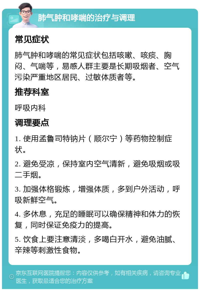 肺气肿和哮喘的治疗与调理 常见症状 肺气肿和哮喘的常见症状包括咳嗽、咳痰、胸闷、气喘等，易感人群主要是长期吸烟者、空气污染严重地区居民、过敏体质者等。 推荐科室 呼吸内科 调理要点 1. 使用孟鲁司特钠片（顺尔宁）等药物控制症状。 2. 避免受凉，保持室内空气清新，避免吸烟或吸二手烟。 3. 加强体格锻炼，增强体质，多到户外活动，呼吸新鲜空气。 4. 多休息，充足的睡眠可以确保精神和体力的恢复，同时保证免疫力的提高。 5. 饮食上要注意清淡，多喝白开水，避免油腻、辛辣等刺激性食物。