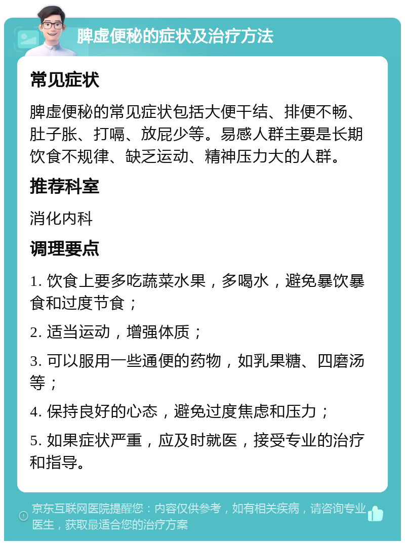 脾虚便秘的症状及治疗方法 常见症状 脾虚便秘的常见症状包括大便干结、排便不畅、肚子胀、打嗝、放屁少等。易感人群主要是长期饮食不规律、缺乏运动、精神压力大的人群。 推荐科室 消化内科 调理要点 1. 饮食上要多吃蔬菜水果，多喝水，避免暴饮暴食和过度节食； 2. 适当运动，增强体质； 3. 可以服用一些通便的药物，如乳果糖、四磨汤等； 4. 保持良好的心态，避免过度焦虑和压力； 5. 如果症状严重，应及时就医，接受专业的治疗和指导。