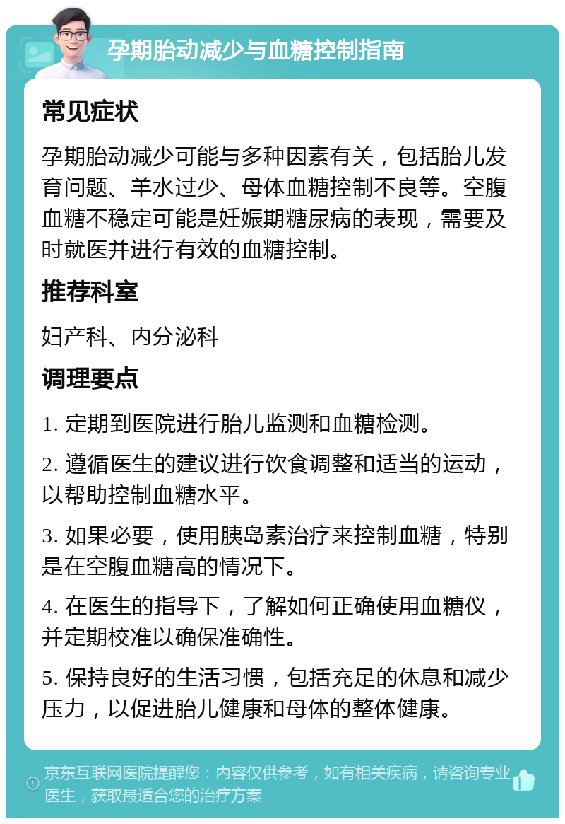 孕期胎动减少与血糖控制指南 常见症状 孕期胎动减少可能与多种因素有关，包括胎儿发育问题、羊水过少、母体血糖控制不良等。空腹血糖不稳定可能是妊娠期糖尿病的表现，需要及时就医并进行有效的血糖控制。 推荐科室 妇产科、内分泌科 调理要点 1. 定期到医院进行胎儿监测和血糖检测。 2. 遵循医生的建议进行饮食调整和适当的运动，以帮助控制血糖水平。 3. 如果必要，使用胰岛素治疗来控制血糖，特别是在空腹血糖高的情况下。 4. 在医生的指导下，了解如何正确使用血糖仪，并定期校准以确保准确性。 5. 保持良好的生活习惯，包括充足的休息和减少压力，以促进胎儿健康和母体的整体健康。