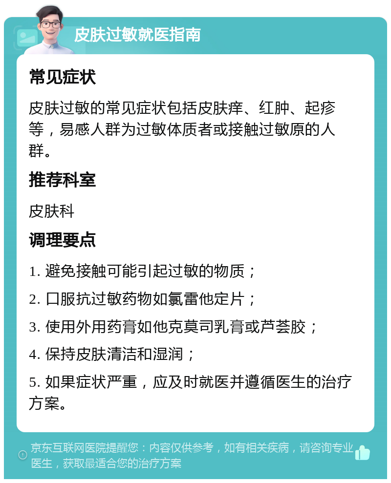 皮肤过敏就医指南 常见症状 皮肤过敏的常见症状包括皮肤痒、红肿、起疹等，易感人群为过敏体质者或接触过敏原的人群。 推荐科室 皮肤科 调理要点 1. 避免接触可能引起过敏的物质； 2. 口服抗过敏药物如氯雷他定片； 3. 使用外用药膏如他克莫司乳膏或芦荟胶； 4. 保持皮肤清洁和湿润； 5. 如果症状严重，应及时就医并遵循医生的治疗方案。