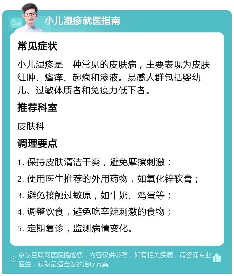 小儿湿疹就医指南 常见症状 小儿湿疹是一种常见的皮肤病，主要表现为皮肤红肿、瘙痒、起疱和渗液。易感人群包括婴幼儿、过敏体质者和免疫力低下者。 推荐科室 皮肤科 调理要点 1. 保持皮肤清洁干爽，避免摩擦刺激； 2. 使用医生推荐的外用药物，如氧化锌软膏； 3. 避免接触过敏原，如牛奶、鸡蛋等； 4. 调整饮食，避免吃辛辣刺激的食物； 5. 定期复诊，监测病情变化。