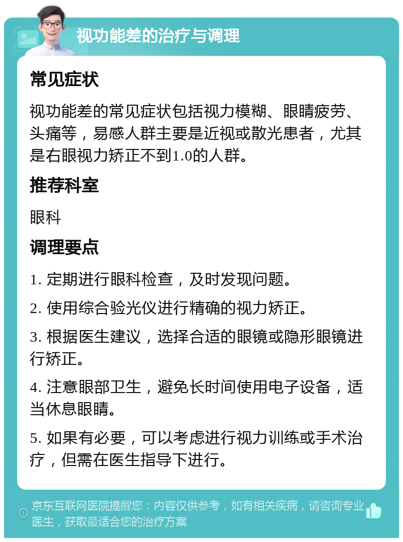 视功能差的治疗与调理 常见症状 视功能差的常见症状包括视力模糊、眼睛疲劳、头痛等，易感人群主要是近视或散光患者，尤其是右眼视力矫正不到1.0的人群。 推荐科室 眼科 调理要点 1. 定期进行眼科检查，及时发现问题。 2. 使用综合验光仪进行精确的视力矫正。 3. 根据医生建议，选择合适的眼镜或隐形眼镜进行矫正。 4. 注意眼部卫生，避免长时间使用电子设备，适当休息眼睛。 5. 如果有必要，可以考虑进行视力训练或手术治疗，但需在医生指导下进行。