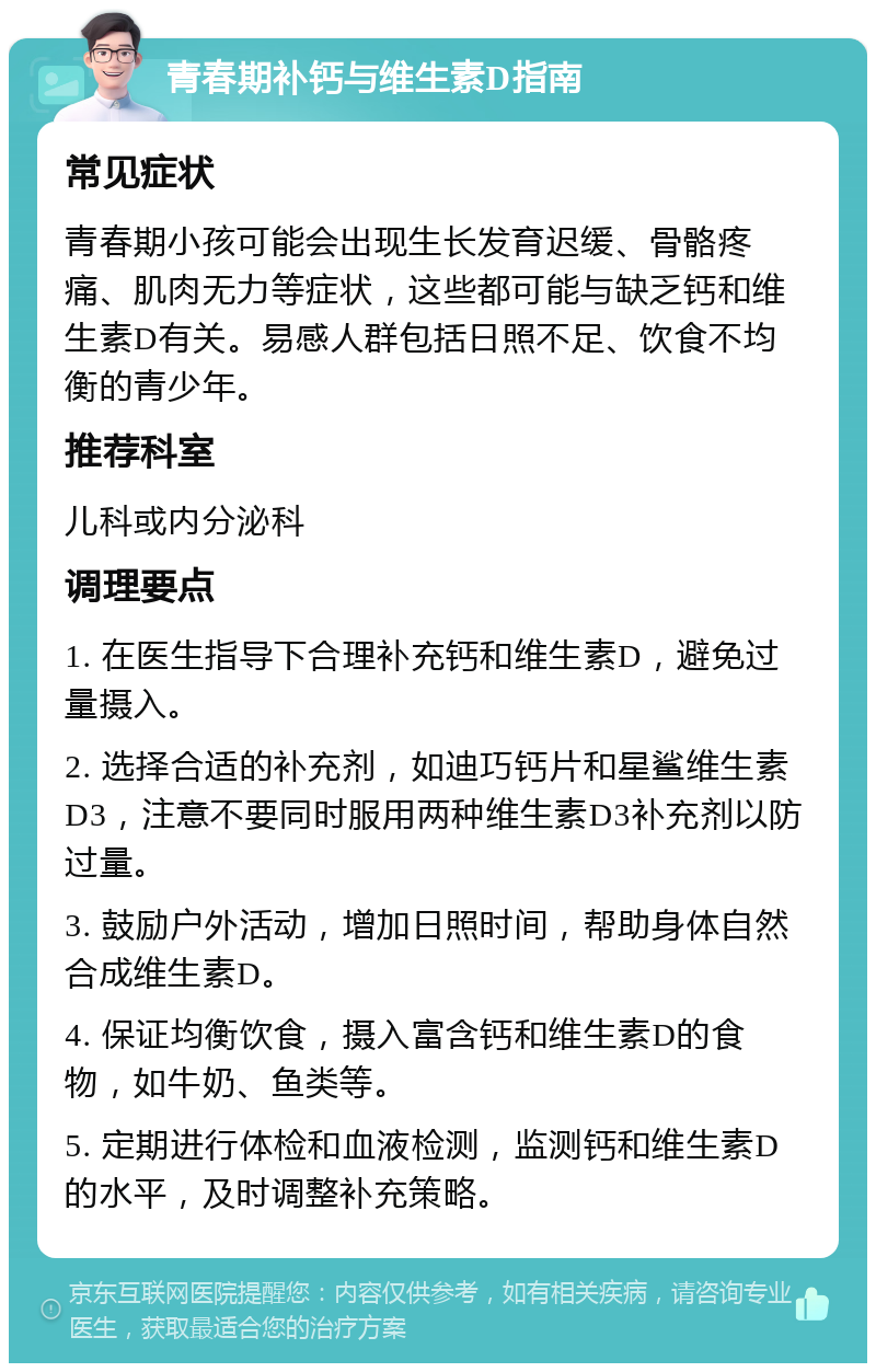 青春期补钙与维生素D指南 常见症状 青春期小孩可能会出现生长发育迟缓、骨骼疼痛、肌肉无力等症状，这些都可能与缺乏钙和维生素D有关。易感人群包括日照不足、饮食不均衡的青少年。 推荐科室 儿科或内分泌科 调理要点 1. 在医生指导下合理补充钙和维生素D，避免过量摄入。 2. 选择合适的补充剂，如迪巧钙片和星鲨维生素D3，注意不要同时服用两种维生素D3补充剂以防过量。 3. 鼓励户外活动，增加日照时间，帮助身体自然合成维生素D。 4. 保证均衡饮食，摄入富含钙和维生素D的食物，如牛奶、鱼类等。 5. 定期进行体检和血液检测，监测钙和维生素D的水平，及时调整补充策略。