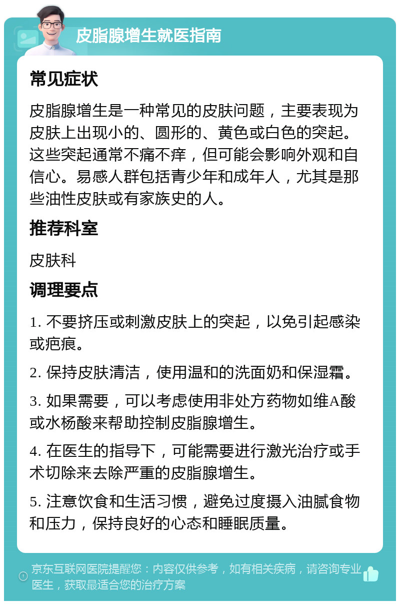 皮脂腺增生就医指南 常见症状 皮脂腺增生是一种常见的皮肤问题，主要表现为皮肤上出现小的、圆形的、黄色或白色的突起。这些突起通常不痛不痒，但可能会影响外观和自信心。易感人群包括青少年和成年人，尤其是那些油性皮肤或有家族史的人。 推荐科室 皮肤科 调理要点 1. 不要挤压或刺激皮肤上的突起，以免引起感染或疤痕。 2. 保持皮肤清洁，使用温和的洗面奶和保湿霜。 3. 如果需要，可以考虑使用非处方药物如维A酸或水杨酸来帮助控制皮脂腺增生。 4. 在医生的指导下，可能需要进行激光治疗或手术切除来去除严重的皮脂腺增生。 5. 注意饮食和生活习惯，避免过度摄入油腻食物和压力，保持良好的心态和睡眠质量。