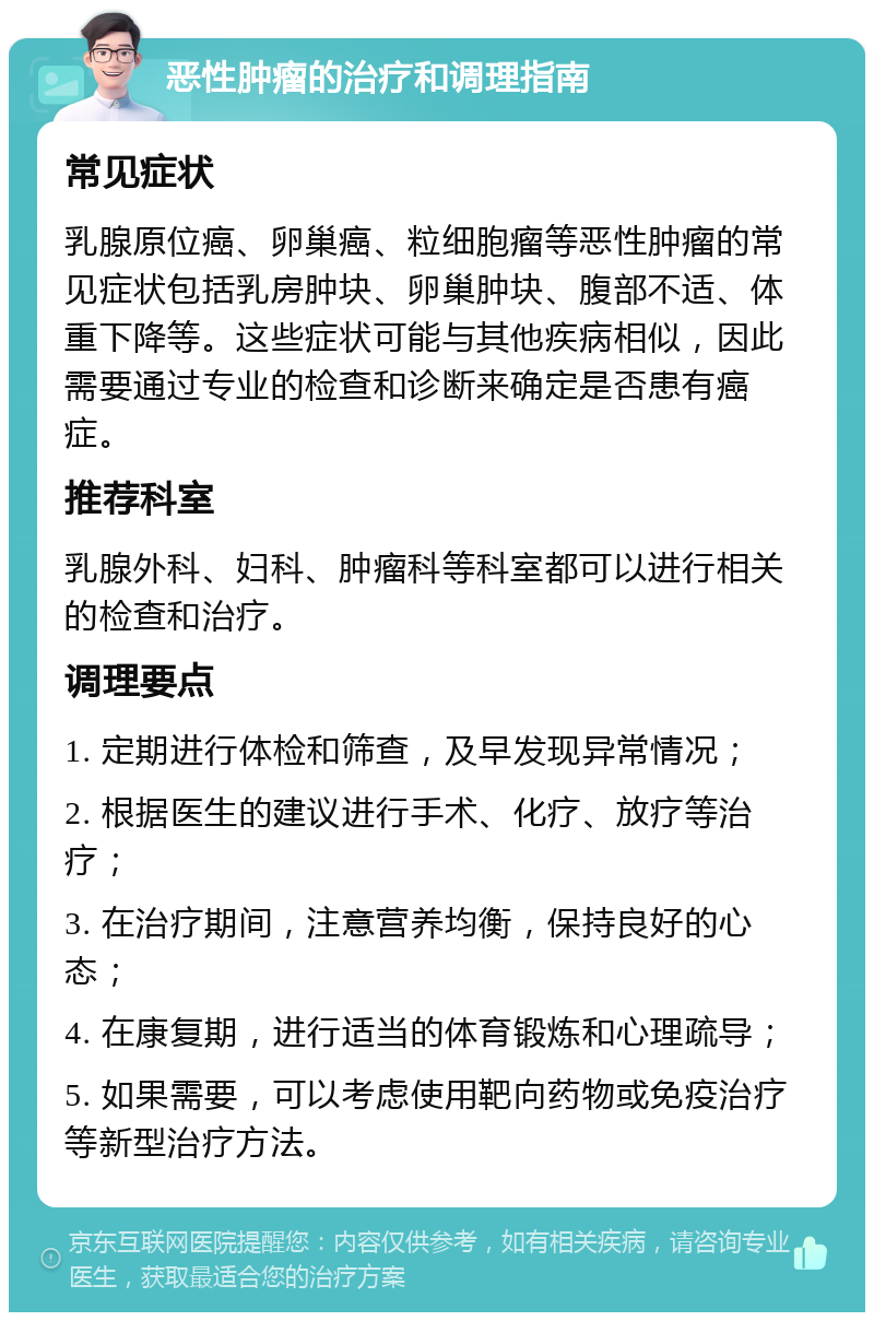 恶性肿瘤的治疗和调理指南 常见症状 乳腺原位癌、卵巢癌、粒细胞瘤等恶性肿瘤的常见症状包括乳房肿块、卵巢肿块、腹部不适、体重下降等。这些症状可能与其他疾病相似，因此需要通过专业的检查和诊断来确定是否患有癌症。 推荐科室 乳腺外科、妇科、肿瘤科等科室都可以进行相关的检查和治疗。 调理要点 1. 定期进行体检和筛查，及早发现异常情况； 2. 根据医生的建议进行手术、化疗、放疗等治疗； 3. 在治疗期间，注意营养均衡，保持良好的心态； 4. 在康复期，进行适当的体育锻炼和心理疏导； 5. 如果需要，可以考虑使用靶向药物或免疫治疗等新型治疗方法。