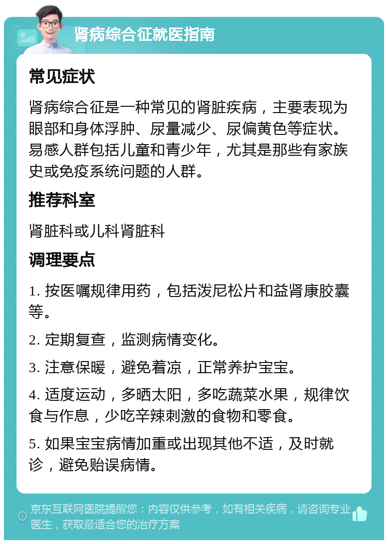 肾病综合征就医指南 常见症状 肾病综合征是一种常见的肾脏疾病，主要表现为眼部和身体浮肿、尿量减少、尿偏黄色等症状。易感人群包括儿童和青少年，尤其是那些有家族史或免疫系统问题的人群。 推荐科室 肾脏科或儿科肾脏科 调理要点 1. 按医嘱规律用药，包括泼尼松片和益肾康胶囊等。 2. 定期复查，监测病情变化。 3. 注意保暖，避免着凉，正常养护宝宝。 4. 适度运动，多晒太阳，多吃蔬菜水果，规律饮食与作息，少吃辛辣刺激的食物和零食。 5. 如果宝宝病情加重或出现其他不适，及时就诊，避免贻误病情。