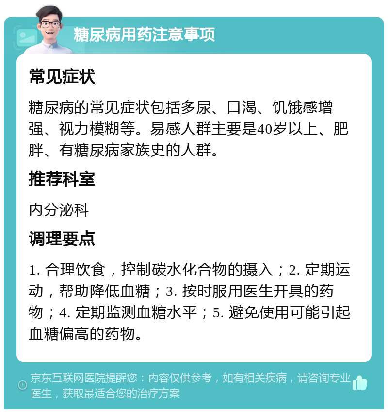 糖尿病用药注意事项 常见症状 糖尿病的常见症状包括多尿、口渴、饥饿感增强、视力模糊等。易感人群主要是40岁以上、肥胖、有糖尿病家族史的人群。 推荐科室 内分泌科 调理要点 1. 合理饮食，控制碳水化合物的摄入；2. 定期运动，帮助降低血糖；3. 按时服用医生开具的药物；4. 定期监测血糖水平；5. 避免使用可能引起血糖偏高的药物。