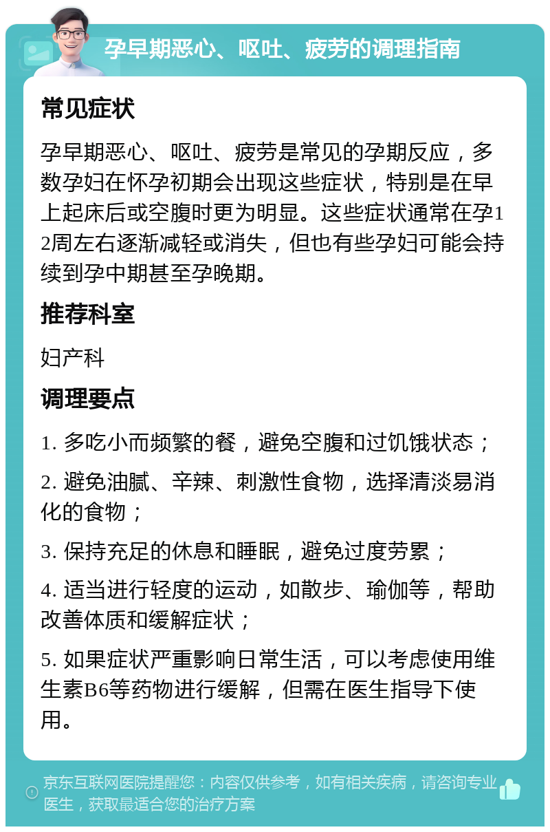 孕早期恶心、呕吐、疲劳的调理指南 常见症状 孕早期恶心、呕吐、疲劳是常见的孕期反应，多数孕妇在怀孕初期会出现这些症状，特别是在早上起床后或空腹时更为明显。这些症状通常在孕12周左右逐渐减轻或消失，但也有些孕妇可能会持续到孕中期甚至孕晚期。 推荐科室 妇产科 调理要点 1. 多吃小而频繁的餐，避免空腹和过饥饿状态； 2. 避免油腻、辛辣、刺激性食物，选择清淡易消化的食物； 3. 保持充足的休息和睡眠，避免过度劳累； 4. 适当进行轻度的运动，如散步、瑜伽等，帮助改善体质和缓解症状； 5. 如果症状严重影响日常生活，可以考虑使用维生素B6等药物进行缓解，但需在医生指导下使用。