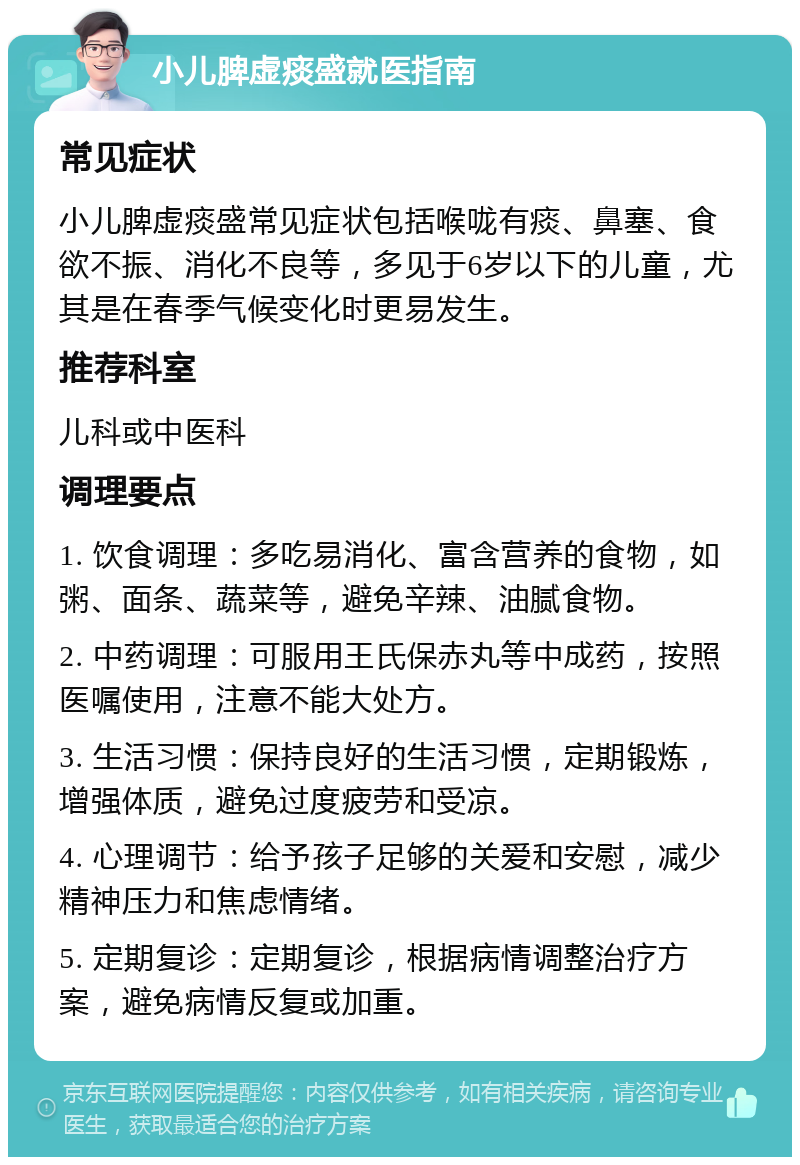 小儿脾虚痰盛就医指南 常见症状 小儿脾虚痰盛常见症状包括喉咙有痰、鼻塞、食欲不振、消化不良等，多见于6岁以下的儿童，尤其是在春季气候变化时更易发生。 推荐科室 儿科或中医科 调理要点 1. 饮食调理：多吃易消化、富含营养的食物，如粥、面条、蔬菜等，避免辛辣、油腻食物。 2. 中药调理：可服用王氏保赤丸等中成药，按照医嘱使用，注意不能大处方。 3. 生活习惯：保持良好的生活习惯，定期锻炼，增强体质，避免过度疲劳和受凉。 4. 心理调节：给予孩子足够的关爱和安慰，减少精神压力和焦虑情绪。 5. 定期复诊：定期复诊，根据病情调整治疗方案，避免病情反复或加重。