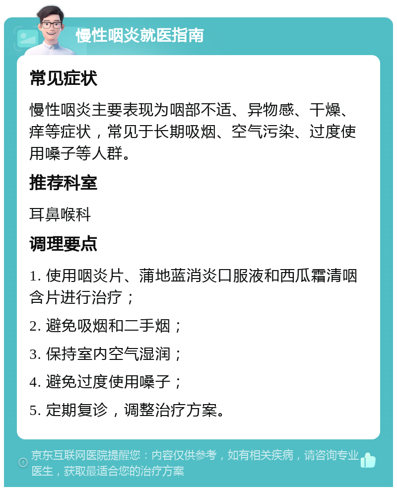 慢性咽炎就医指南 常见症状 慢性咽炎主要表现为咽部不适、异物感、干燥、痒等症状，常见于长期吸烟、空气污染、过度使用嗓子等人群。 推荐科室 耳鼻喉科 调理要点 1. 使用咽炎片、蒲地蓝消炎口服液和西瓜霜清咽含片进行治疗； 2. 避免吸烟和二手烟； 3. 保持室内空气湿润； 4. 避免过度使用嗓子； 5. 定期复诊，调整治疗方案。