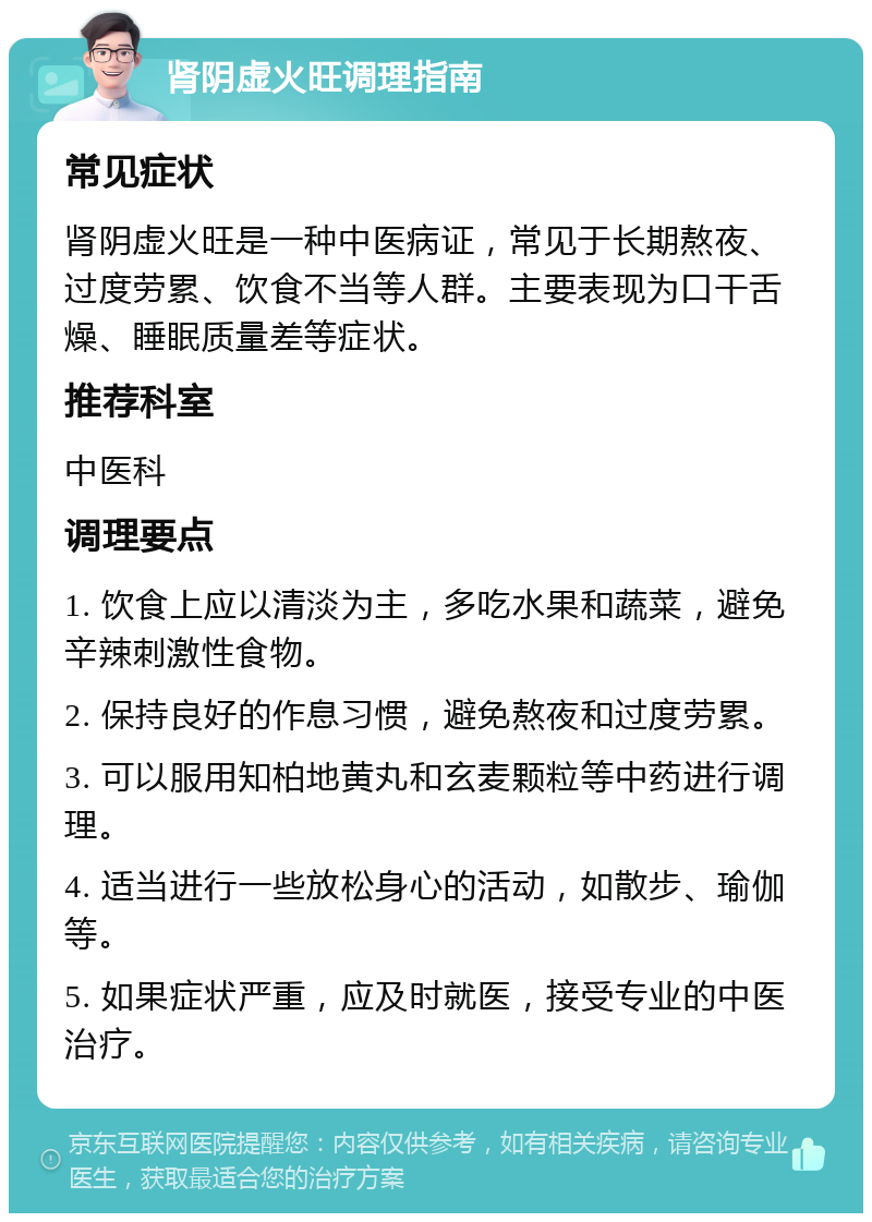 肾阴虚火旺调理指南 常见症状 肾阴虚火旺是一种中医病证，常见于长期熬夜、过度劳累、饮食不当等人群。主要表现为口干舌燥、睡眠质量差等症状。 推荐科室 中医科 调理要点 1. 饮食上应以清淡为主，多吃水果和蔬菜，避免辛辣刺激性食物。 2. 保持良好的作息习惯，避免熬夜和过度劳累。 3. 可以服用知柏地黄丸和玄麦颗粒等中药进行调理。 4. 适当进行一些放松身心的活动，如散步、瑜伽等。 5. 如果症状严重，应及时就医，接受专业的中医治疗。