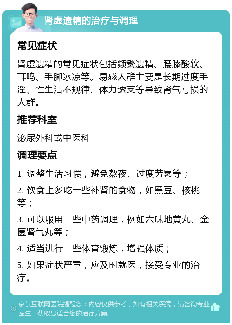 肾虚遗精的治疗与调理 常见症状 肾虚遗精的常见症状包括频繁遗精、腰膝酸软、耳鸣、手脚冰凉等。易感人群主要是长期过度手淫、性生活不规律、体力透支等导致肾气亏损的人群。 推荐科室 泌尿外科或中医科 调理要点 1. 调整生活习惯，避免熬夜、过度劳累等； 2. 饮食上多吃一些补肾的食物，如黑豆、核桃等； 3. 可以服用一些中药调理，例如六味地黄丸、金匮肾气丸等； 4. 适当进行一些体育锻炼，增强体质； 5. 如果症状严重，应及时就医，接受专业的治疗。