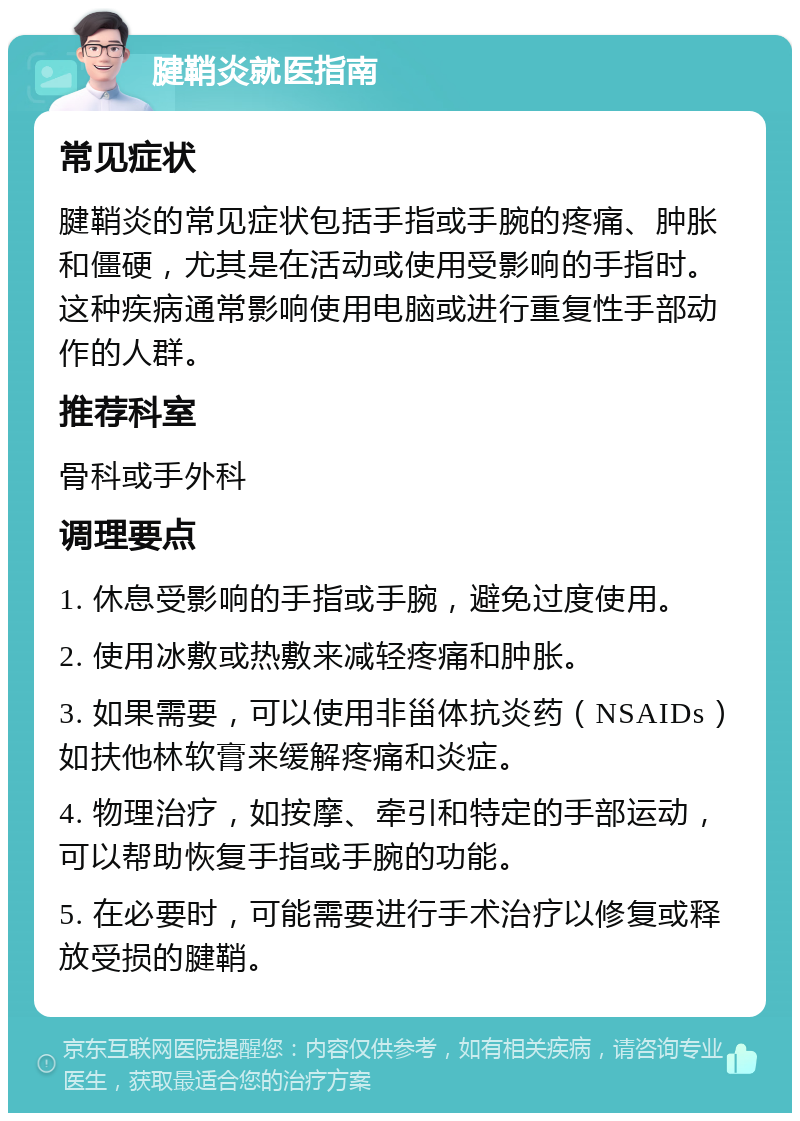 腱鞘炎就医指南 常见症状 腱鞘炎的常见症状包括手指或手腕的疼痛、肿胀和僵硬，尤其是在活动或使用受影响的手指时。这种疾病通常影响使用电脑或进行重复性手部动作的人群。 推荐科室 骨科或手外科 调理要点 1. 休息受影响的手指或手腕，避免过度使用。 2. 使用冰敷或热敷来减轻疼痛和肿胀。 3. 如果需要，可以使用非甾体抗炎药（NSAIDs）如扶他林软膏来缓解疼痛和炎症。 4. 物理治疗，如按摩、牵引和特定的手部运动，可以帮助恢复手指或手腕的功能。 5. 在必要时，可能需要进行手术治疗以修复或释放受损的腱鞘。