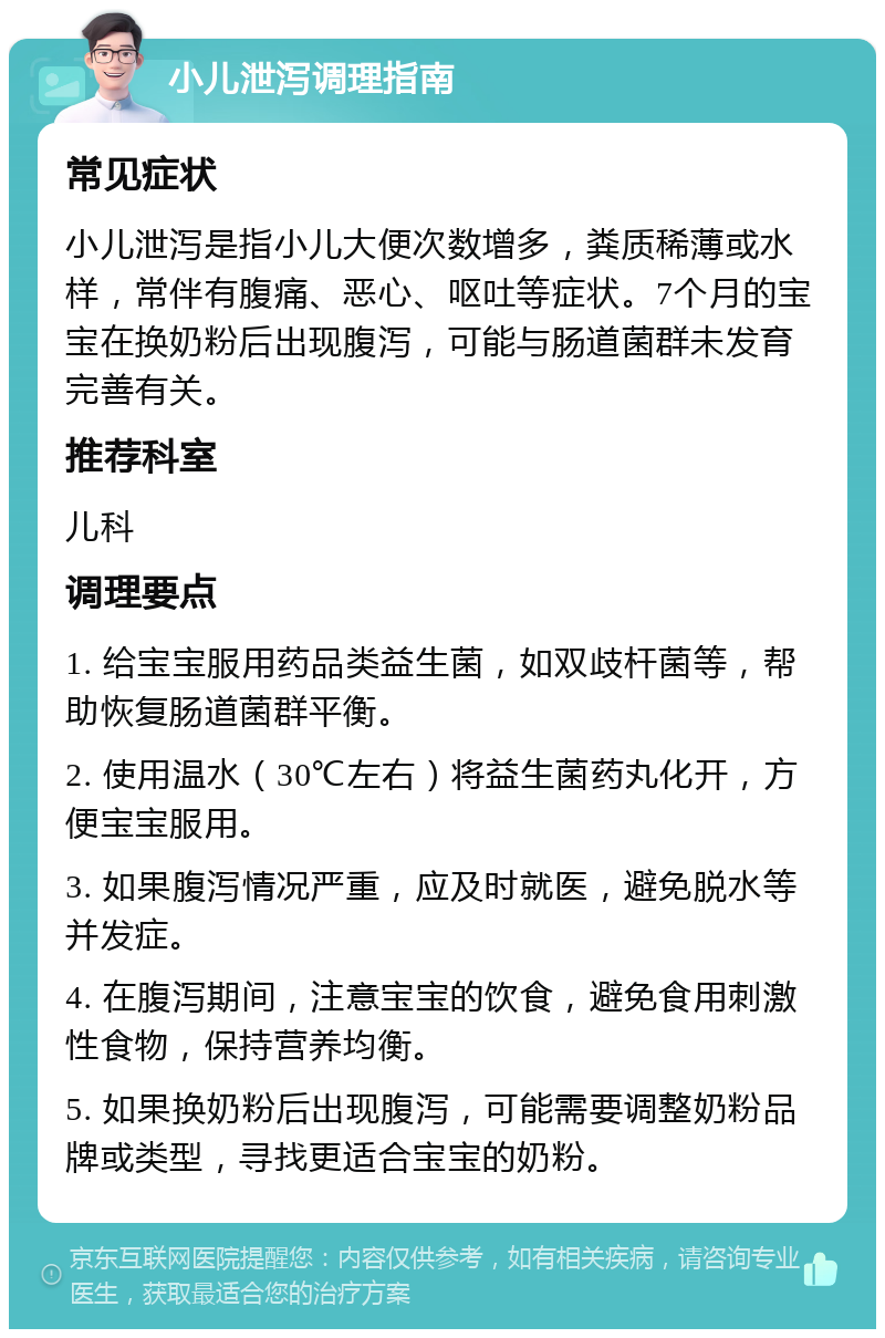 小儿泄泻调理指南 常见症状 小儿泄泻是指小儿大便次数增多，粪质稀薄或水样，常伴有腹痛、恶心、呕吐等症状。7个月的宝宝在换奶粉后出现腹泻，可能与肠道菌群未发育完善有关。 推荐科室 儿科 调理要点 1. 给宝宝服用药品类益生菌，如双歧杆菌等，帮助恢复肠道菌群平衡。 2. 使用温水（30℃左右）将益生菌药丸化开，方便宝宝服用。 3. 如果腹泻情况严重，应及时就医，避免脱水等并发症。 4. 在腹泻期间，注意宝宝的饮食，避免食用刺激性食物，保持营养均衡。 5. 如果换奶粉后出现腹泻，可能需要调整奶粉品牌或类型，寻找更适合宝宝的奶粉。