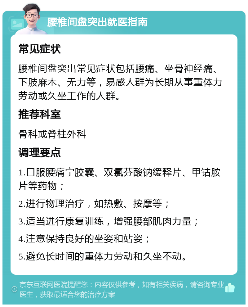 腰椎间盘突出就医指南 常见症状 腰椎间盘突出常见症状包括腰痛、坐骨神经痛、下肢麻木、无力等，易感人群为长期从事重体力劳动或久坐工作的人群。 推荐科室 骨科或脊柱外科 调理要点 1.口服腰痛宁胶囊、双氯芬酸钠缓释片、甲钴胺片等药物； 2.进行物理治疗，如热敷、按摩等； 3.适当进行康复训练，增强腰部肌肉力量； 4.注意保持良好的坐姿和站姿； 5.避免长时间的重体力劳动和久坐不动。