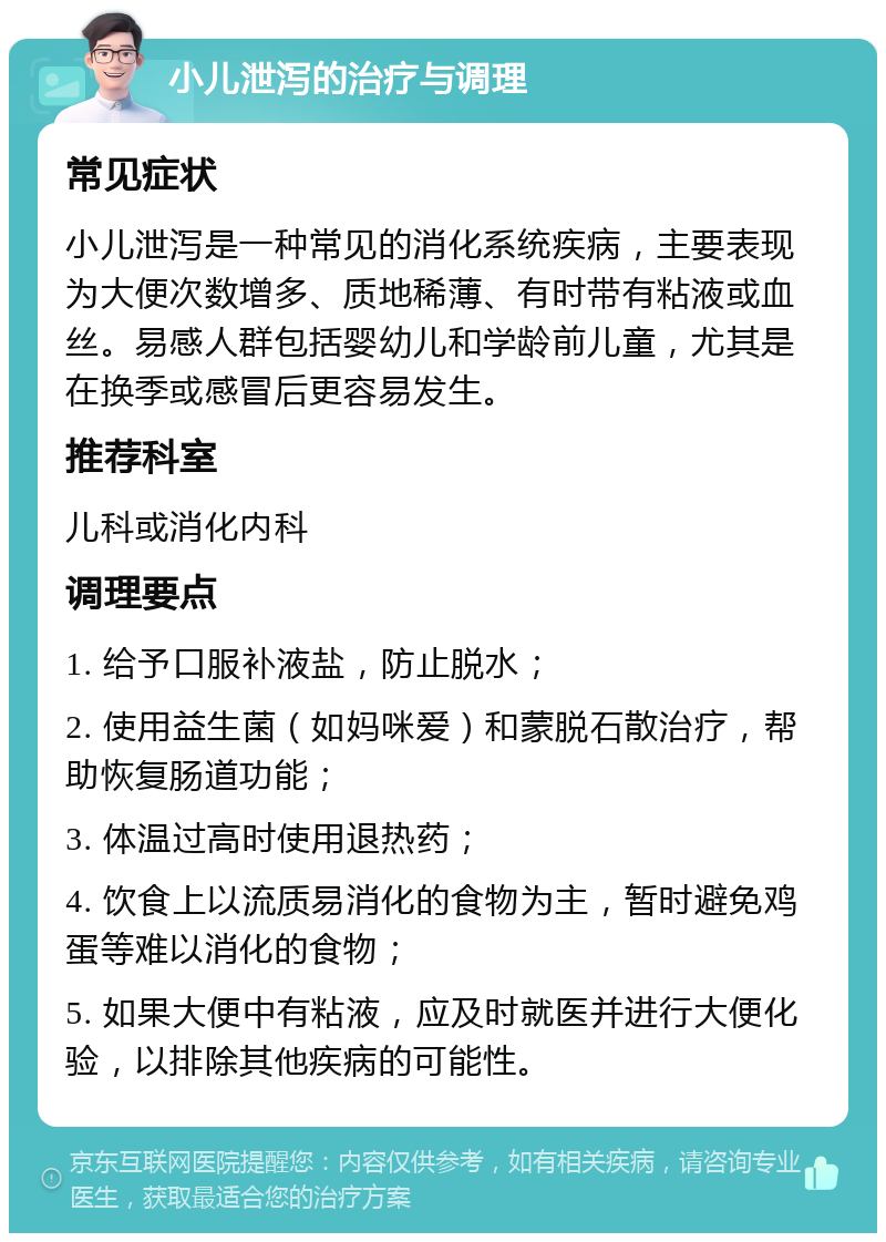 小儿泄泻的治疗与调理 常见症状 小儿泄泻是一种常见的消化系统疾病，主要表现为大便次数增多、质地稀薄、有时带有粘液或血丝。易感人群包括婴幼儿和学龄前儿童，尤其是在换季或感冒后更容易发生。 推荐科室 儿科或消化内科 调理要点 1. 给予口服补液盐，防止脱水； 2. 使用益生菌（如妈咪爱）和蒙脱石散治疗，帮助恢复肠道功能； 3. 体温过高时使用退热药； 4. 饮食上以流质易消化的食物为主，暂时避免鸡蛋等难以消化的食物； 5. 如果大便中有粘液，应及时就医并进行大便化验，以排除其他疾病的可能性。