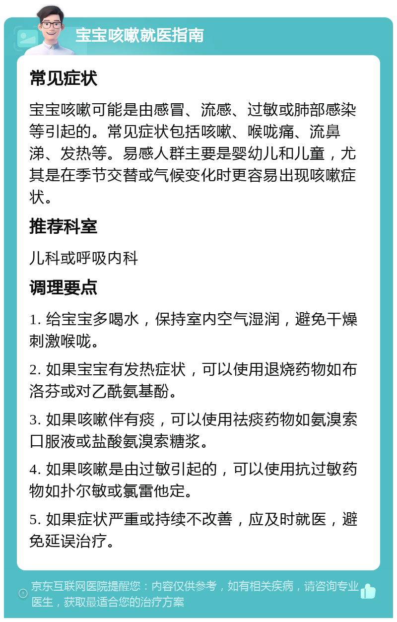 宝宝咳嗽就医指南 常见症状 宝宝咳嗽可能是由感冒、流感、过敏或肺部感染等引起的。常见症状包括咳嗽、喉咙痛、流鼻涕、发热等。易感人群主要是婴幼儿和儿童，尤其是在季节交替或气候变化时更容易出现咳嗽症状。 推荐科室 儿科或呼吸内科 调理要点 1. 给宝宝多喝水，保持室内空气湿润，避免干燥刺激喉咙。 2. 如果宝宝有发热症状，可以使用退烧药物如布洛芬或对乙酰氨基酚。 3. 如果咳嗽伴有痰，可以使用祛痰药物如氨溴索口服液或盐酸氨溴索糖浆。 4. 如果咳嗽是由过敏引起的，可以使用抗过敏药物如扑尔敏或氯雷他定。 5. 如果症状严重或持续不改善，应及时就医，避免延误治疗。