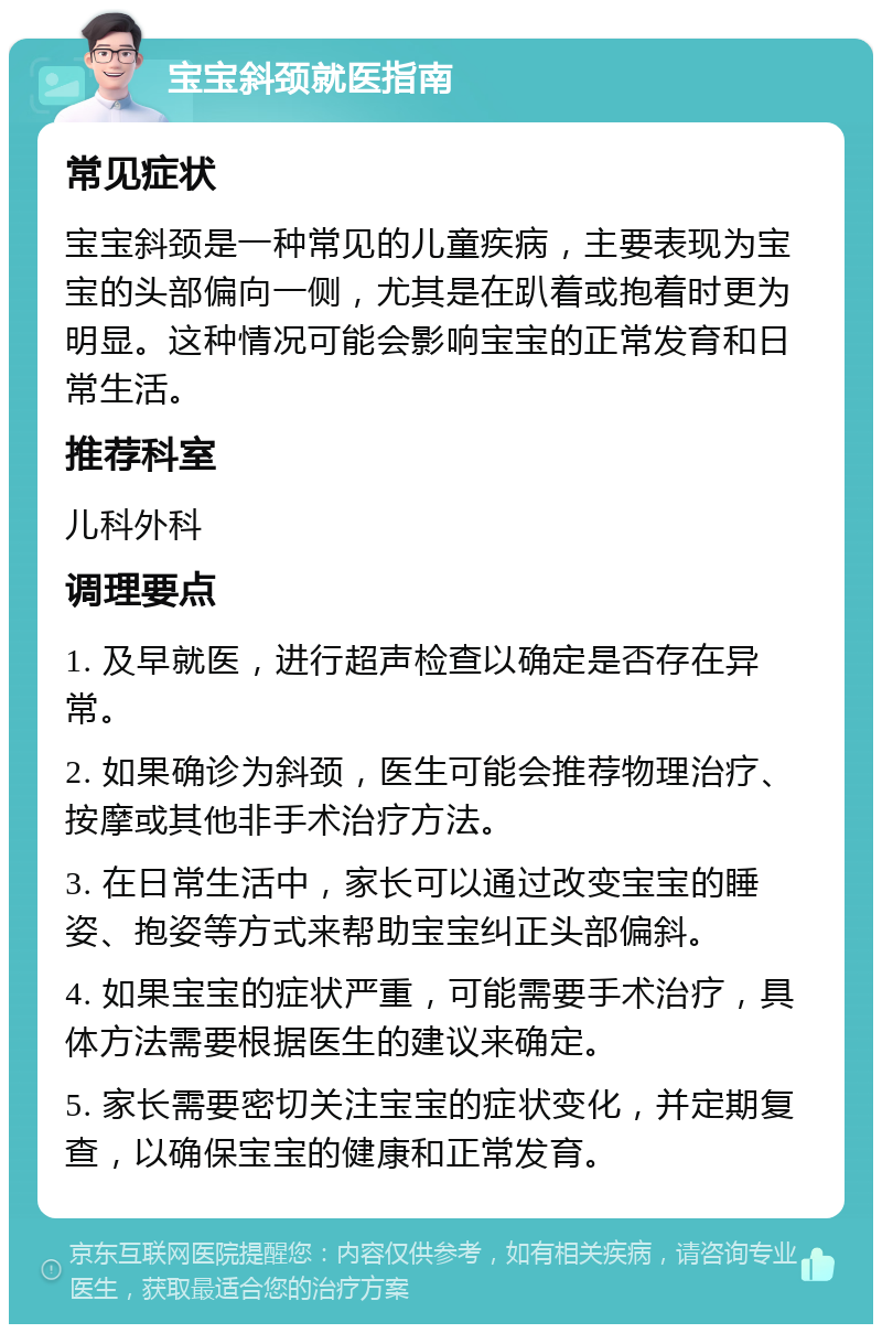 宝宝斜颈就医指南 常见症状 宝宝斜颈是一种常见的儿童疾病，主要表现为宝宝的头部偏向一侧，尤其是在趴着或抱着时更为明显。这种情况可能会影响宝宝的正常发育和日常生活。 推荐科室 儿科外科 调理要点 1. 及早就医，进行超声检查以确定是否存在异常。 2. 如果确诊为斜颈，医生可能会推荐物理治疗、按摩或其他非手术治疗方法。 3. 在日常生活中，家长可以通过改变宝宝的睡姿、抱姿等方式来帮助宝宝纠正头部偏斜。 4. 如果宝宝的症状严重，可能需要手术治疗，具体方法需要根据医生的建议来确定。 5. 家长需要密切关注宝宝的症状变化，并定期复查，以确保宝宝的健康和正常发育。