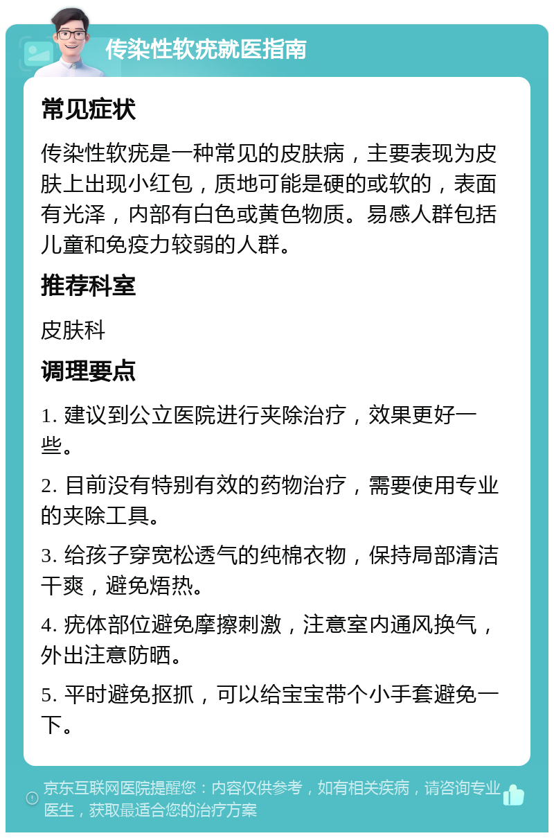 传染性软疣就医指南 常见症状 传染性软疣是一种常见的皮肤病，主要表现为皮肤上出现小红包，质地可能是硬的或软的，表面有光泽，内部有白色或黄色物质。易感人群包括儿童和免疫力较弱的人群。 推荐科室 皮肤科 调理要点 1. 建议到公立医院进行夹除治疗，效果更好一些。 2. 目前没有特别有效的药物治疗，需要使用专业的夹除工具。 3. 给孩子穿宽松透气的纯棉衣物，保持局部清洁干爽，避免焐热。 4. 疣体部位避免摩擦刺激，注意室内通风换气，外出注意防晒。 5. 平时避免抠抓，可以给宝宝带个小手套避免一下。