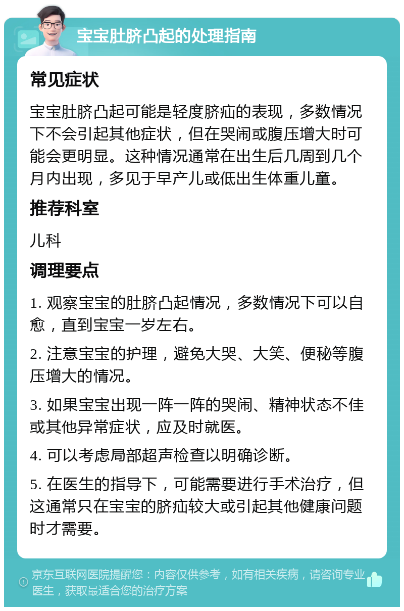 宝宝肚脐凸起的处理指南 常见症状 宝宝肚脐凸起可能是轻度脐疝的表现，多数情况下不会引起其他症状，但在哭闹或腹压增大时可能会更明显。这种情况通常在出生后几周到几个月内出现，多见于早产儿或低出生体重儿童。 推荐科室 儿科 调理要点 1. 观察宝宝的肚脐凸起情况，多数情况下可以自愈，直到宝宝一岁左右。 2. 注意宝宝的护理，避免大哭、大笑、便秘等腹压增大的情况。 3. 如果宝宝出现一阵一阵的哭闹、精神状态不佳或其他异常症状，应及时就医。 4. 可以考虑局部超声检查以明确诊断。 5. 在医生的指导下，可能需要进行手术治疗，但这通常只在宝宝的脐疝较大或引起其他健康问题时才需要。