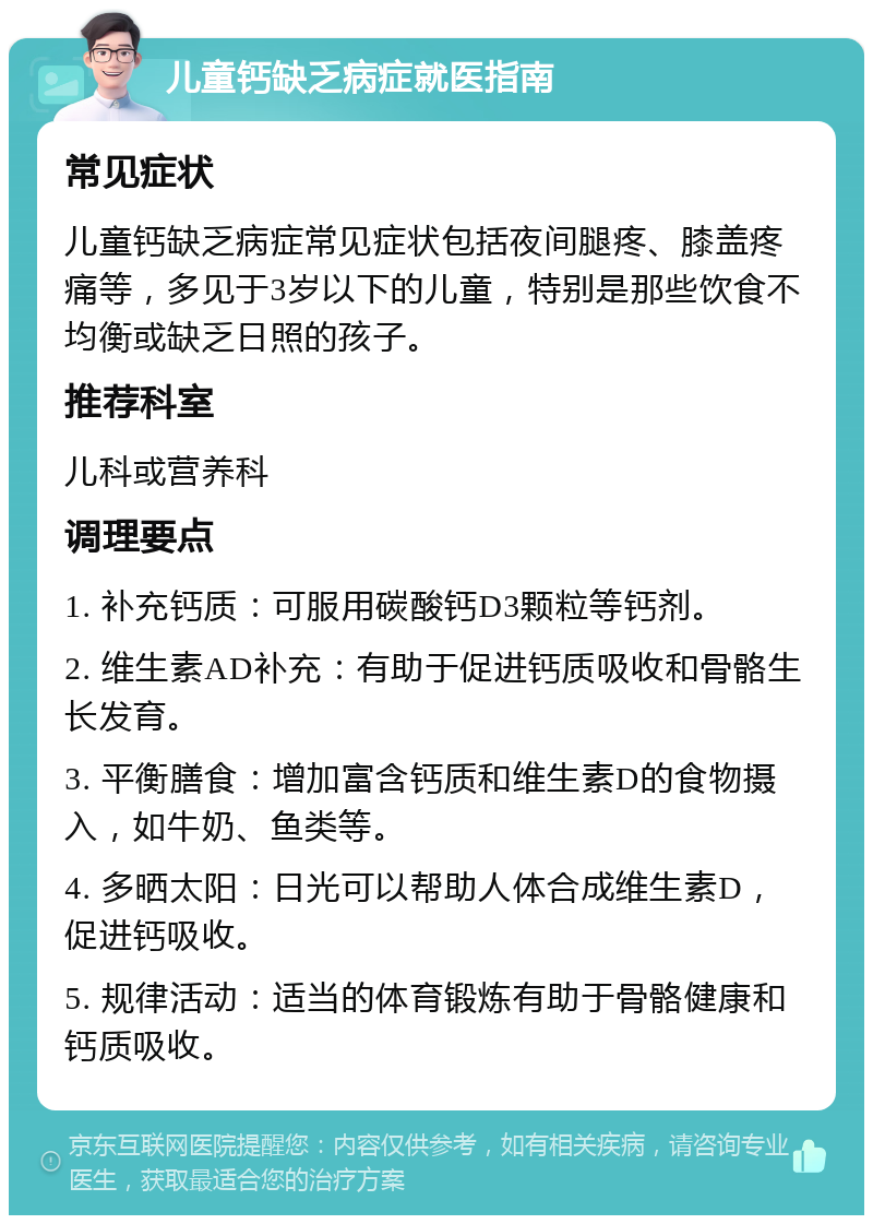 儿童钙缺乏病症就医指南 常见症状 儿童钙缺乏病症常见症状包括夜间腿疼、膝盖疼痛等，多见于3岁以下的儿童，特别是那些饮食不均衡或缺乏日照的孩子。 推荐科室 儿科或营养科 调理要点 1. 补充钙质：可服用碳酸钙D3颗粒等钙剂。 2. 维生素AD补充：有助于促进钙质吸收和骨骼生长发育。 3. 平衡膳食：增加富含钙质和维生素D的食物摄入，如牛奶、鱼类等。 4. 多晒太阳：日光可以帮助人体合成维生素D，促进钙吸收。 5. 规律活动：适当的体育锻炼有助于骨骼健康和钙质吸收。