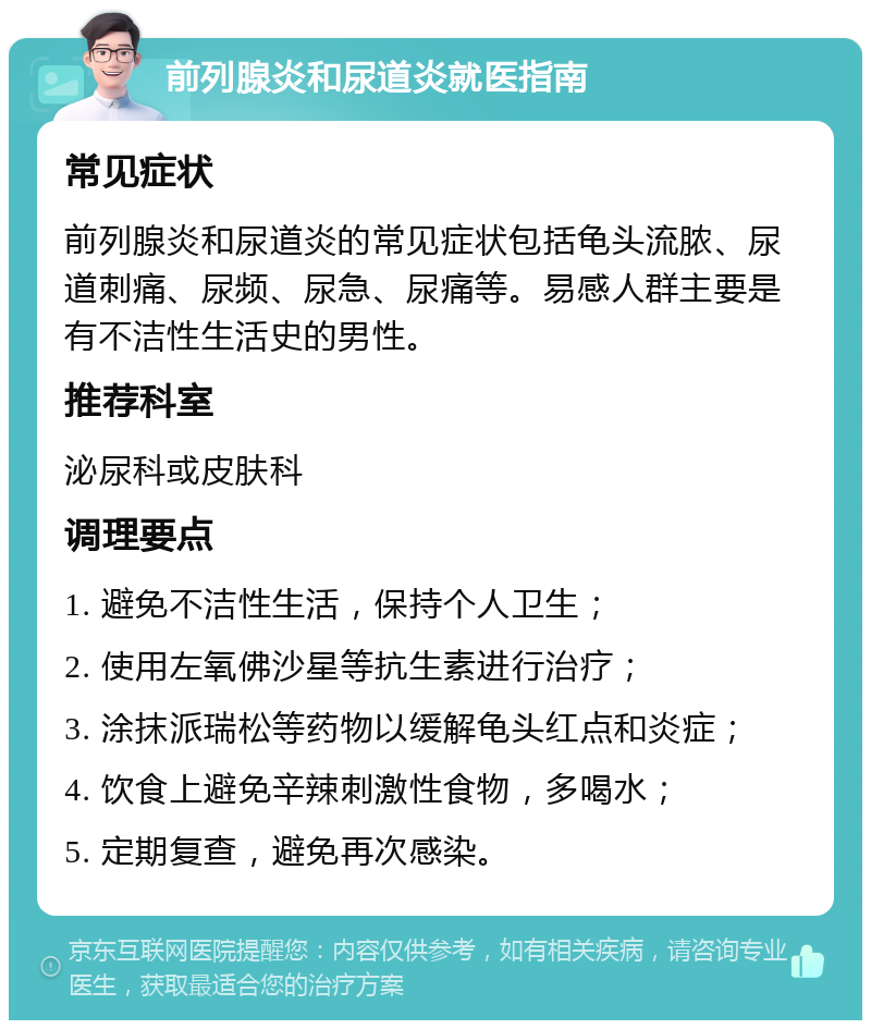 前列腺炎和尿道炎就医指南 常见症状 前列腺炎和尿道炎的常见症状包括龟头流脓、尿道刺痛、尿频、尿急、尿痛等。易感人群主要是有不洁性生活史的男性。 推荐科室 泌尿科或皮肤科 调理要点 1. 避免不洁性生活，保持个人卫生； 2. 使用左氧佛沙星等抗生素进行治疗； 3. 涂抹派瑞松等药物以缓解龟头红点和炎症； 4. 饮食上避免辛辣刺激性食物，多喝水； 5. 定期复查，避免再次感染。