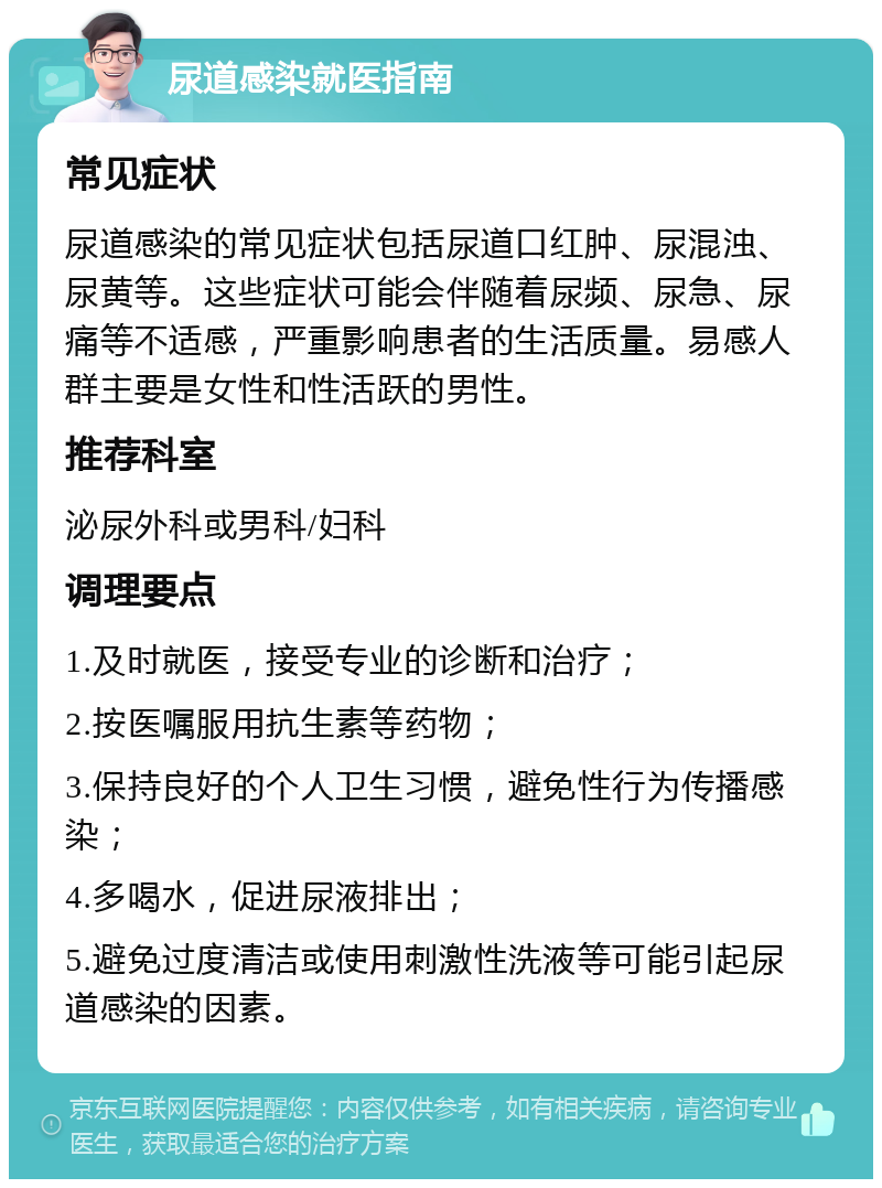 尿道感染就医指南 常见症状 尿道感染的常见症状包括尿道口红肿、尿混浊、尿黄等。这些症状可能会伴随着尿频、尿急、尿痛等不适感，严重影响患者的生活质量。易感人群主要是女性和性活跃的男性。 推荐科室 泌尿外科或男科/妇科 调理要点 1.及时就医，接受专业的诊断和治疗； 2.按医嘱服用抗生素等药物； 3.保持良好的个人卫生习惯，避免性行为传播感染； 4.多喝水，促进尿液排出； 5.避免过度清洁或使用刺激性洗液等可能引起尿道感染的因素。