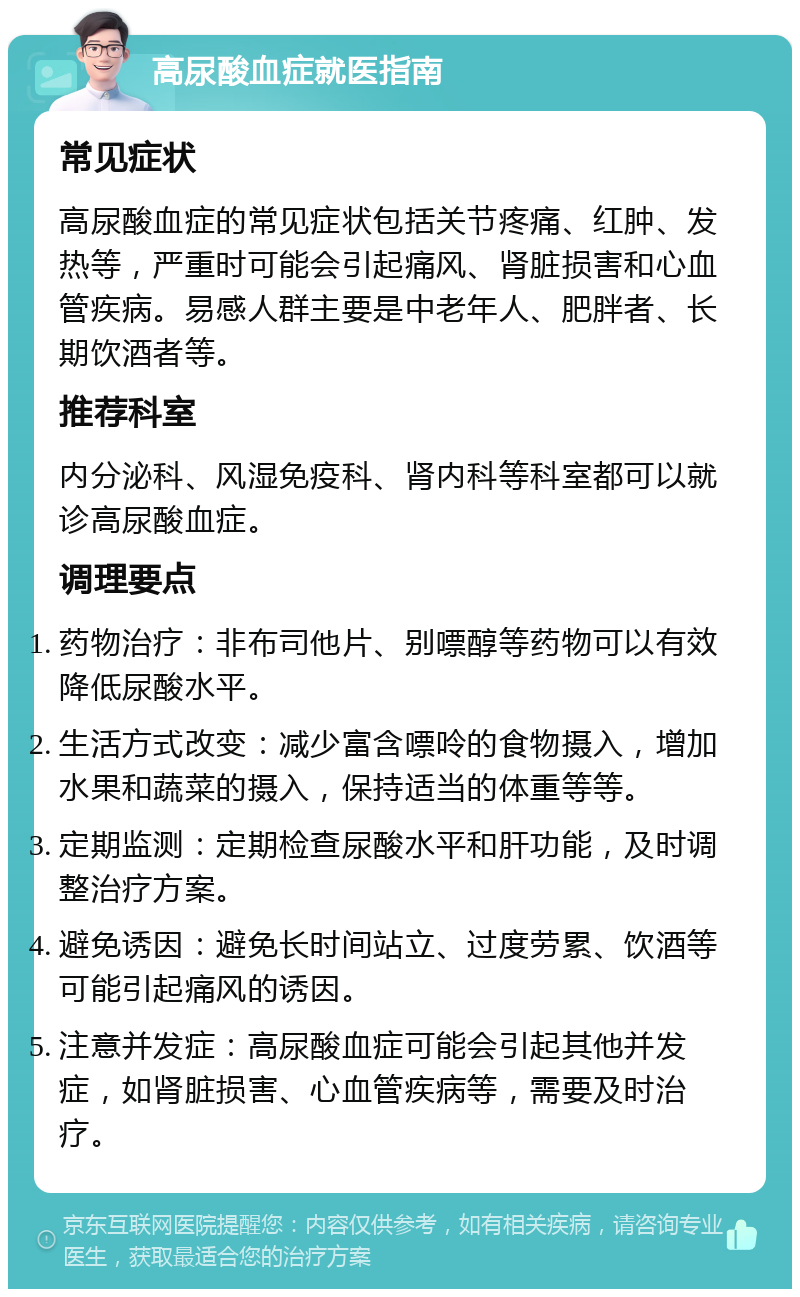 高尿酸血症就医指南 常见症状 高尿酸血症的常见症状包括关节疼痛、红肿、发热等，严重时可能会引起痛风、肾脏损害和心血管疾病。易感人群主要是中老年人、肥胖者、长期饮酒者等。 推荐科室 内分泌科、风湿免疫科、肾内科等科室都可以就诊高尿酸血症。 调理要点 药物治疗：非布司他片、别嘌醇等药物可以有效降低尿酸水平。 生活方式改变：减少富含嘌呤的食物摄入，增加水果和蔬菜的摄入，保持适当的体重等等。 定期监测：定期检查尿酸水平和肝功能，及时调整治疗方案。 避免诱因：避免长时间站立、过度劳累、饮酒等可能引起痛风的诱因。 注意并发症：高尿酸血症可能会引起其他并发症，如肾脏损害、心血管疾病等，需要及时治疗。