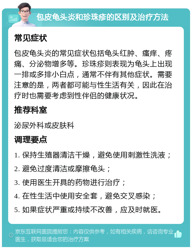 包皮龟头炎和珍珠疹的区别及治疗方法 常见症状 包皮龟头炎的常见症状包括龟头红肿、瘙痒、疼痛、分泌物增多等。珍珠疹则表现为龟头上出现一排或多排小白点，通常不伴有其他症状。需要注意的是，两者都可能与性生活有关，因此在治疗时也需要考虑到性伴侣的健康状况。 推荐科室 泌尿外科或皮肤科 调理要点 1. 保持生殖器清洁干燥，避免使用刺激性洗液； 2. 避免过度清洁或摩擦龟头； 3. 使用医生开具的药物进行治疗； 4. 在性生活中使用安全套，避免交叉感染； 5. 如果症状严重或持续不改善，应及时就医。