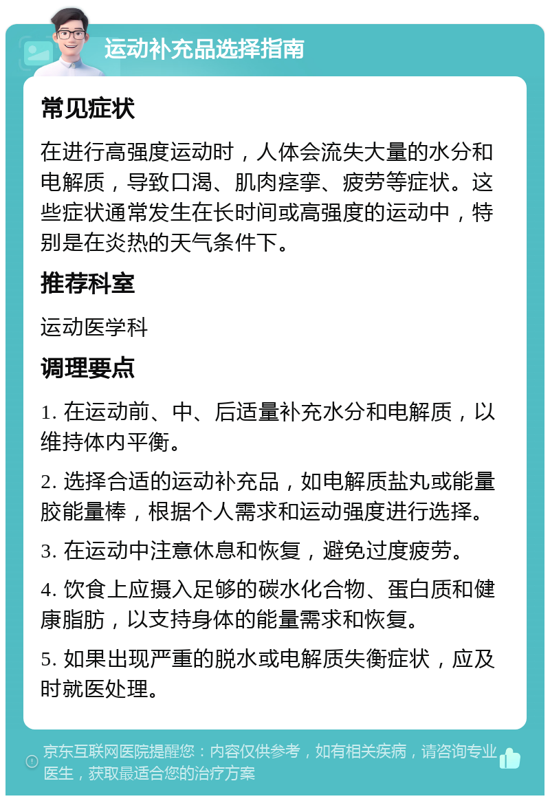 运动补充品选择指南 常见症状 在进行高强度运动时，人体会流失大量的水分和电解质，导致口渴、肌肉痉挛、疲劳等症状。这些症状通常发生在长时间或高强度的运动中，特别是在炎热的天气条件下。 推荐科室 运动医学科 调理要点 1. 在运动前、中、后适量补充水分和电解质，以维持体内平衡。 2. 选择合适的运动补充品，如电解质盐丸或能量胶能量棒，根据个人需求和运动强度进行选择。 3. 在运动中注意休息和恢复，避免过度疲劳。 4. 饮食上应摄入足够的碳水化合物、蛋白质和健康脂肪，以支持身体的能量需求和恢复。 5. 如果出现严重的脱水或电解质失衡症状，应及时就医处理。