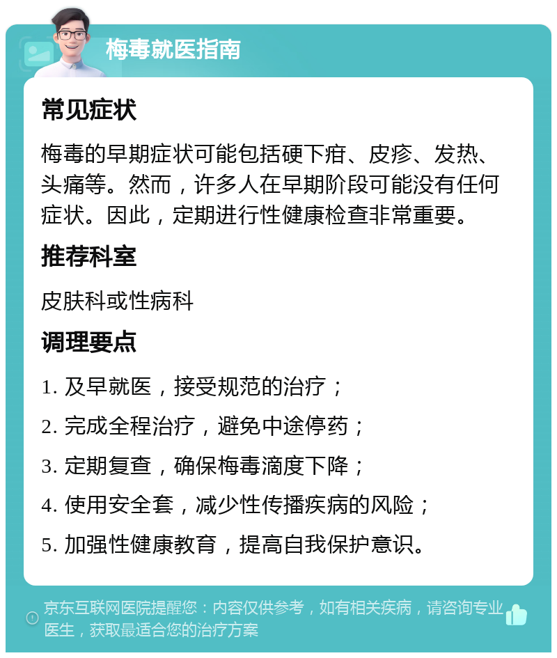 梅毒就医指南 常见症状 梅毒的早期症状可能包括硬下疳、皮疹、发热、头痛等。然而，许多人在早期阶段可能没有任何症状。因此，定期进行性健康检查非常重要。 推荐科室 皮肤科或性病科 调理要点 1. 及早就医，接受规范的治疗； 2. 完成全程治疗，避免中途停药； 3. 定期复查，确保梅毒滴度下降； 4. 使用安全套，减少性传播疾病的风险； 5. 加强性健康教育，提高自我保护意识。