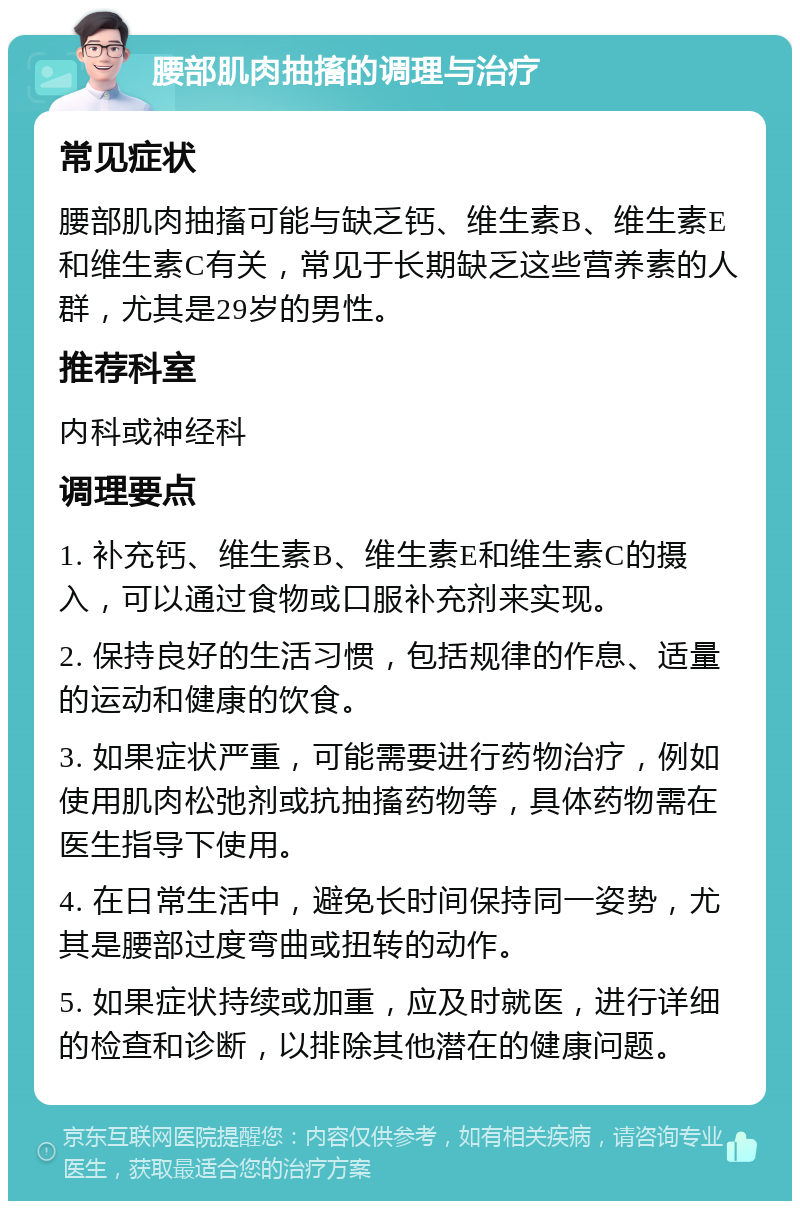 腰部肌肉抽搐的调理与治疗 常见症状 腰部肌肉抽搐可能与缺乏钙、维生素B、维生素E和维生素C有关，常见于长期缺乏这些营养素的人群，尤其是29岁的男性。 推荐科室 内科或神经科 调理要点 1. 补充钙、维生素B、维生素E和维生素C的摄入，可以通过食物或口服补充剂来实现。 2. 保持良好的生活习惯，包括规律的作息、适量的运动和健康的饮食。 3. 如果症状严重，可能需要进行药物治疗，例如使用肌肉松弛剂或抗抽搐药物等，具体药物需在医生指导下使用。 4. 在日常生活中，避免长时间保持同一姿势，尤其是腰部过度弯曲或扭转的动作。 5. 如果症状持续或加重，应及时就医，进行详细的检查和诊断，以排除其他潜在的健康问题。