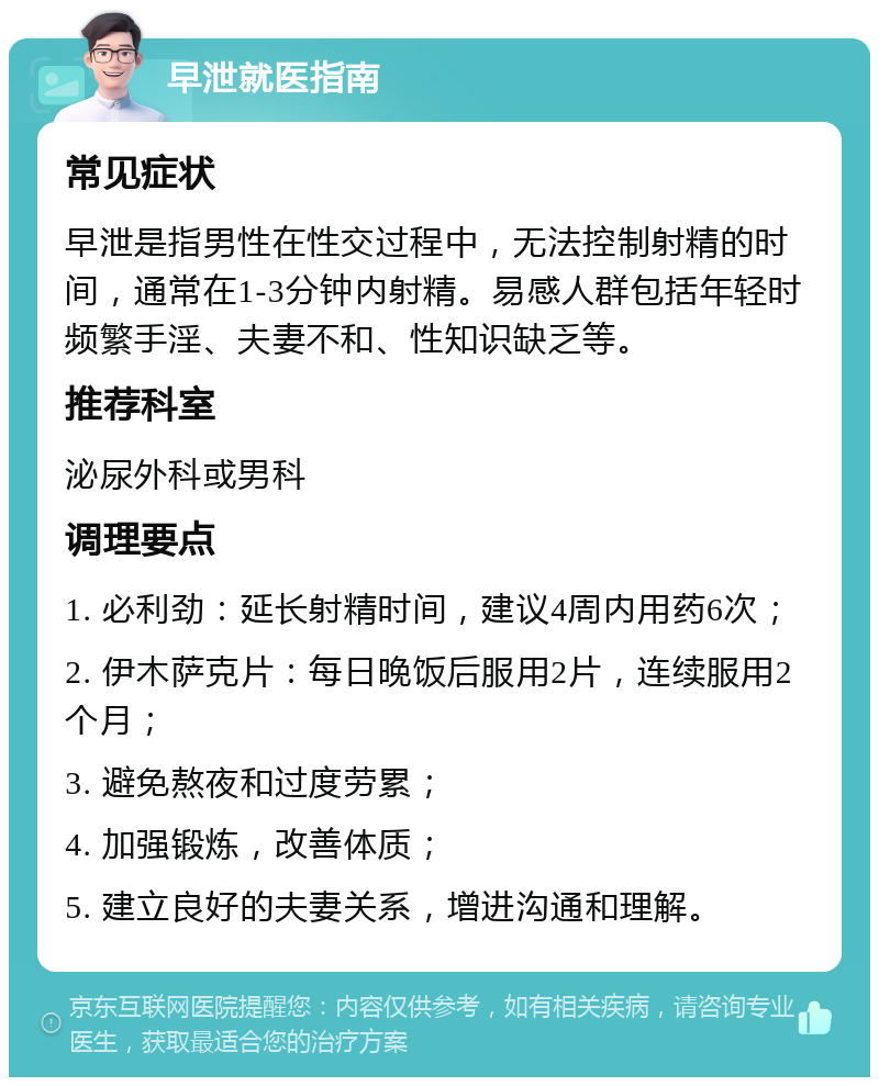 早泄就医指南 常见症状 早泄是指男性在性交过程中，无法控制射精的时间，通常在1-3分钟内射精。易感人群包括年轻时频繁手淫、夫妻不和、性知识缺乏等。 推荐科室 泌尿外科或男科 调理要点 1. 必利劲：延长射精时间，建议4周内用药6次； 2. 伊木萨克片：每日晚饭后服用2片，连续服用2个月； 3. 避免熬夜和过度劳累； 4. 加强锻炼，改善体质； 5. 建立良好的夫妻关系，增进沟通和理解。