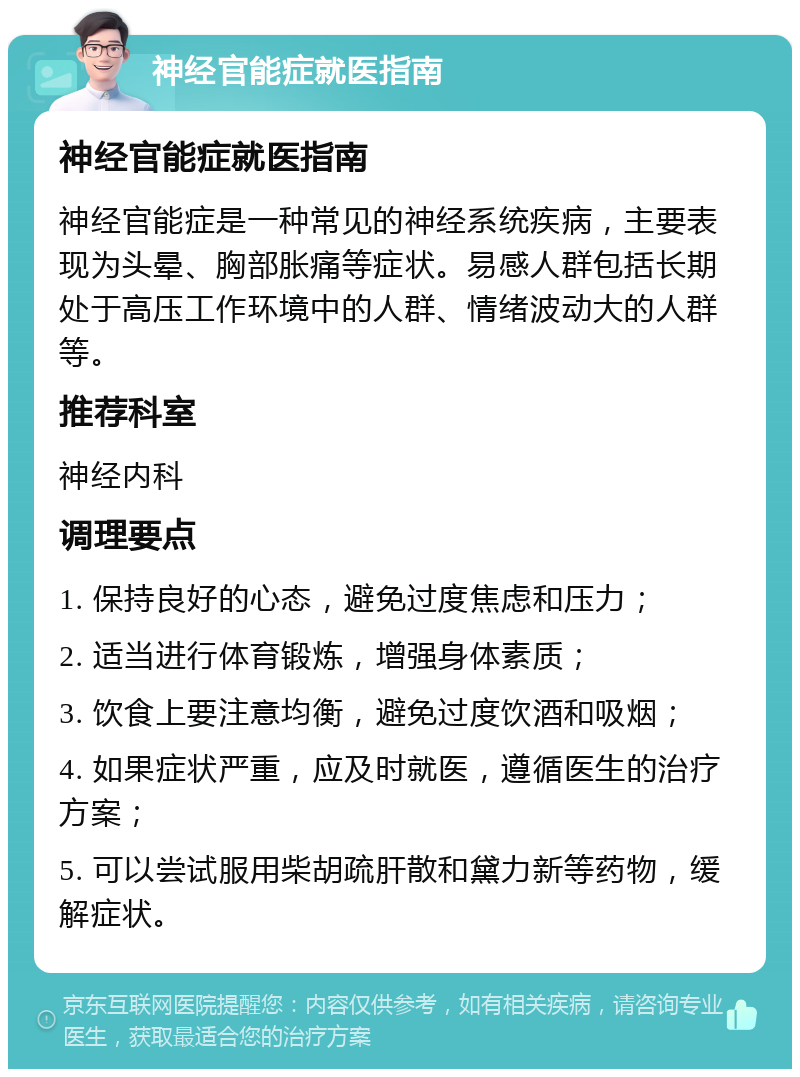 神经官能症就医指南 神经官能症就医指南 神经官能症是一种常见的神经系统疾病，主要表现为头晕、胸部胀痛等症状。易感人群包括长期处于高压工作环境中的人群、情绪波动大的人群等。 推荐科室 神经内科 调理要点 1. 保持良好的心态，避免过度焦虑和压力； 2. 适当进行体育锻炼，增强身体素质； 3. 饮食上要注意均衡，避免过度饮酒和吸烟； 4. 如果症状严重，应及时就医，遵循医生的治疗方案； 5. 可以尝试服用柴胡疏肝散和黛力新等药物，缓解症状。