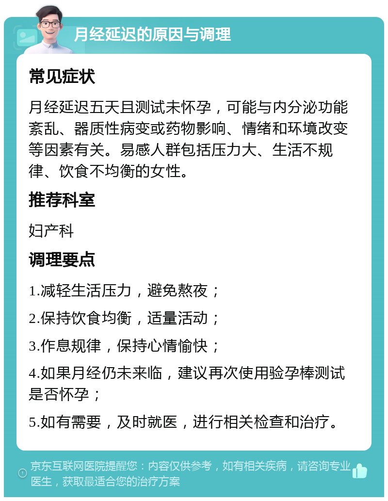 月经延迟的原因与调理 常见症状 月经延迟五天且测试未怀孕，可能与内分泌功能紊乱、器质性病变或药物影响、情绪和环境改变等因素有关。易感人群包括压力大、生活不规律、饮食不均衡的女性。 推荐科室 妇产科 调理要点 1.减轻生活压力，避免熬夜； 2.保持饮食均衡，适量活动； 3.作息规律，保持心情愉快； 4.如果月经仍未来临，建议再次使用验孕棒测试是否怀孕； 5.如有需要，及时就医，进行相关检查和治疗。