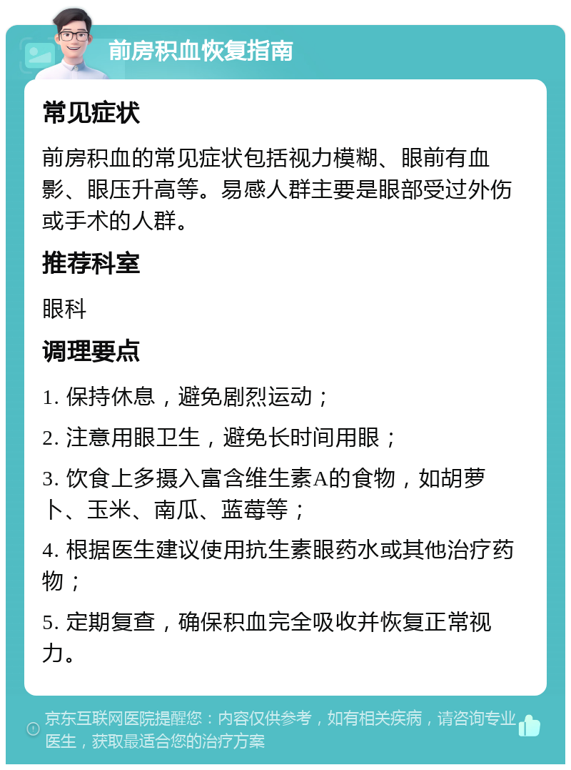 前房积血恢复指南 常见症状 前房积血的常见症状包括视力模糊、眼前有血影、眼压升高等。易感人群主要是眼部受过外伤或手术的人群。 推荐科室 眼科 调理要点 1. 保持休息，避免剧烈运动； 2. 注意用眼卫生，避免长时间用眼； 3. 饮食上多摄入富含维生素A的食物，如胡萝卜、玉米、南瓜、蓝莓等； 4. 根据医生建议使用抗生素眼药水或其他治疗药物； 5. 定期复查，确保积血完全吸收并恢复正常视力。