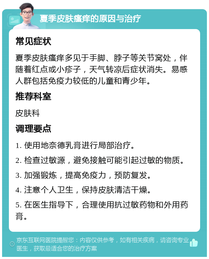 夏季皮肤瘙痒的原因与治疗 常见症状 夏季皮肤瘙痒多见于手脚、脖子等关节窝处，伴随着红点或小疹子，天气转凉后症状消失。易感人群包括免疫力较低的儿童和青少年。 推荐科室 皮肤科 调理要点 1. 使用地奈德乳膏进行局部治疗。 2. 检查过敏源，避免接触可能引起过敏的物质。 3. 加强锻炼，提高免疫力，预防复发。 4. 注意个人卫生，保持皮肤清洁干燥。 5. 在医生指导下，合理使用抗过敏药物和外用药膏。