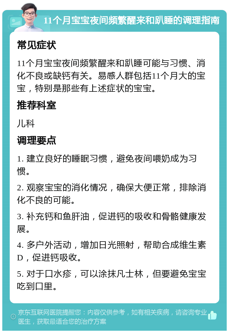 11个月宝宝夜间频繁醒来和趴睡的调理指南 常见症状 11个月宝宝夜间频繁醒来和趴睡可能与习惯、消化不良或缺钙有关。易感人群包括11个月大的宝宝，特别是那些有上述症状的宝宝。 推荐科室 儿科 调理要点 1. 建立良好的睡眠习惯，避免夜间喂奶成为习惯。 2. 观察宝宝的消化情况，确保大便正常，排除消化不良的可能。 3. 补充钙和鱼肝油，促进钙的吸收和骨骼健康发展。 4. 多户外活动，增加日光照射，帮助合成维生素D，促进钙吸收。 5. 对于口水疹，可以涂抹凡士林，但要避免宝宝吃到口里。