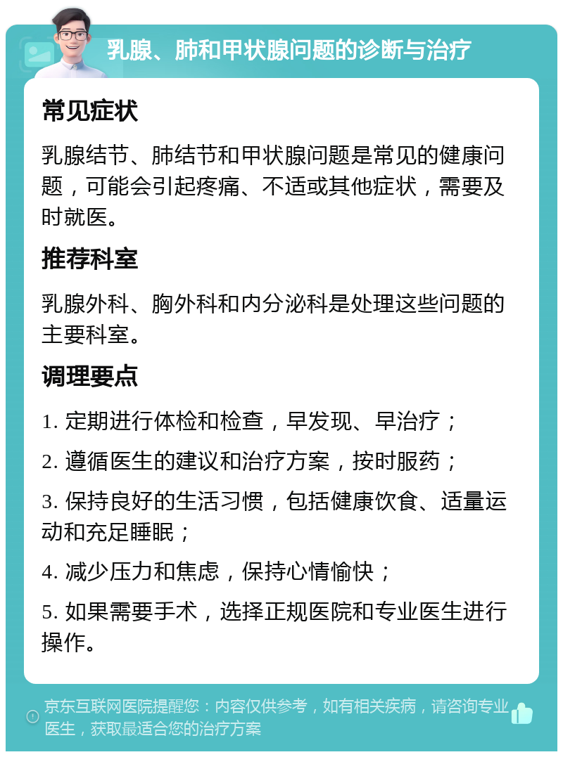 乳腺、肺和甲状腺问题的诊断与治疗 常见症状 乳腺结节、肺结节和甲状腺问题是常见的健康问题，可能会引起疼痛、不适或其他症状，需要及时就医。 推荐科室 乳腺外科、胸外科和内分泌科是处理这些问题的主要科室。 调理要点 1. 定期进行体检和检查，早发现、早治疗； 2. 遵循医生的建议和治疗方案，按时服药； 3. 保持良好的生活习惯，包括健康饮食、适量运动和充足睡眠； 4. 减少压力和焦虑，保持心情愉快； 5. 如果需要手术，选择正规医院和专业医生进行操作。