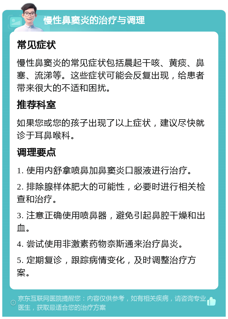 慢性鼻窦炎的治疗与调理 常见症状 慢性鼻窦炎的常见症状包括晨起干咳、黄痰、鼻塞、流涕等。这些症状可能会反复出现，给患者带来很大的不适和困扰。 推荐科室 如果您或您的孩子出现了以上症状，建议尽快就诊于耳鼻喉科。 调理要点 1. 使用内舒拿喷鼻加鼻窦炎口服液进行治疗。 2. 排除腺样体肥大的可能性，必要时进行相关检查和治疗。 3. 注意正确使用喷鼻器，避免引起鼻腔干燥和出血。 4. 尝试使用非激素药物奈斯通来治疗鼻炎。 5. 定期复诊，跟踪病情变化，及时调整治疗方案。