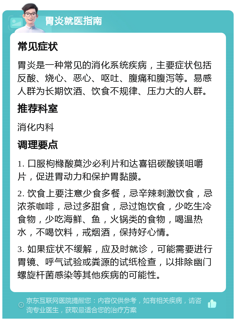 胃炎就医指南 常见症状 胃炎是一种常见的消化系统疾病，主要症状包括反酸、烧心、恶心、呕吐、腹痛和腹泻等。易感人群为长期饮酒、饮食不规律、压力大的人群。 推荐科室 消化内科 调理要点 1. 口服枸橼酸莫沙必利片和达喜铝碳酸镁咀嚼片，促进胃动力和保护胃黏膜。 2. 饮食上要注意少食多餐，忌辛辣刺激饮食，忌浓茶咖啡，忌过多甜食，忌过饱饮食，少吃生冷食物，少吃海鲜、鱼，火锅类的食物，喝温热水，不喝饮料，戒烟酒，保持好心情。 3. 如果症状不缓解，应及时就诊，可能需要进行胃镜、呼气试验或粪源的试纸检查，以排除幽门螺旋杆菌感染等其他疾病的可能性。