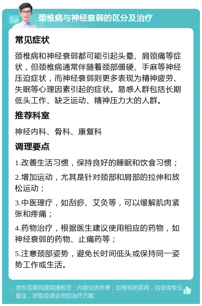 颈椎病与神经衰弱的区分及治疗 常见症状 颈椎病和神经衰弱都可能引起头晕、肩颈痛等症状，但颈椎病通常伴随着颈部僵硬、手麻等神经压迫症状，而神经衰弱则更多表现为精神疲劳、失眠等心理因素引起的症状。易感人群包括长期低头工作、缺乏运动、精神压力大的人群。 推荐科室 神经内科、骨科、康复科 调理要点 1.改善生活习惯，保持良好的睡眠和饮食习惯； 2.增加运动，尤其是针对颈部和肩部的拉伸和放松运动； 3.中医理疗，如刮痧、艾灸等，可以缓解肌肉紧张和疼痛； 4.药物治疗，根据医生建议使用相应的药物，如神经衰弱的药物、止痛药等； 5.注意颈部姿势，避免长时间低头或保持同一姿势工作或生活。