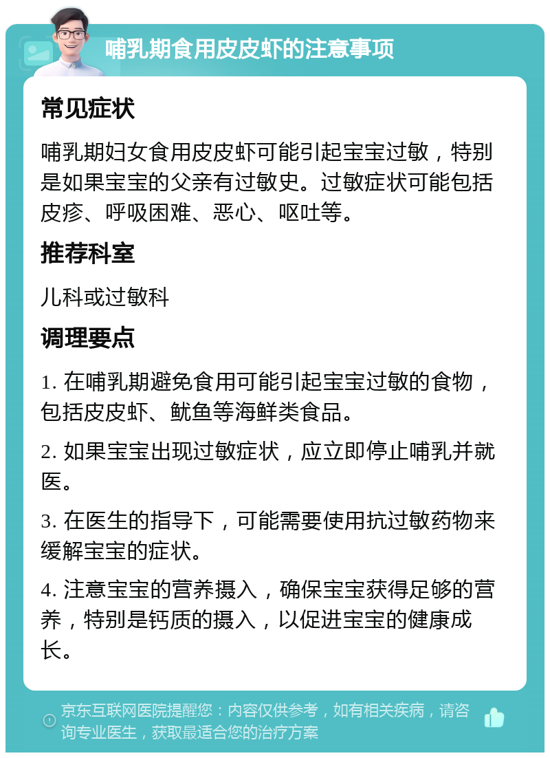 哺乳期食用皮皮虾的注意事项 常见症状 哺乳期妇女食用皮皮虾可能引起宝宝过敏，特别是如果宝宝的父亲有过敏史。过敏症状可能包括皮疹、呼吸困难、恶心、呕吐等。 推荐科室 儿科或过敏科 调理要点 1. 在哺乳期避免食用可能引起宝宝过敏的食物，包括皮皮虾、鱿鱼等海鲜类食品。 2. 如果宝宝出现过敏症状，应立即停止哺乳并就医。 3. 在医生的指导下，可能需要使用抗过敏药物来缓解宝宝的症状。 4. 注意宝宝的营养摄入，确保宝宝获得足够的营养，特别是钙质的摄入，以促进宝宝的健康成长。